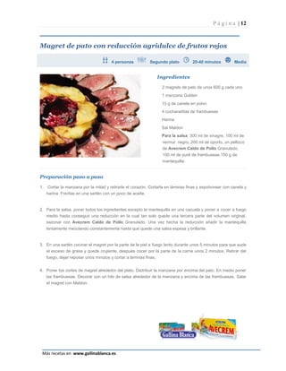 P á g i n a | 12



Magret de pato con reducción agridulce de frutos rojos

                                        4 personas          Segundo plato           20-40 minutos         Media


                                                                   Ingredientes

                                                                    2 magrets de pato de unos 600 g cada uno
                                                                    1 manzana Golden
                                                                    10 g de canela en polvo
                                                                    4 cucharaditas de frambuesas
                                                                    Harina
                                                                    Sal Maldon
                                                                    Para la salsa: 300 ml de vinagre, 100 ml de
                                                                    vermut negro, 200 ml de oporto, un pellizco
                                                                    de Avecrem Caldo de Pollo Granulado,
                                                                    100 ml de puré de frambuesas,150 g de
                                                                    mantequilla.


Preparación paso a paso

1.    Cortar la manzana por la mitad y retirarle el corazón. Cortarla en láminas finas y espolvorear con canela y
     harina. Freírlas en una sartén con un poco de aceite.


2. Para la salsa, poner todos los ingredientes excepto la mantequilla en una cazuela y poner a cocer a fuego
   medio hasta conseguir una reducción en la cual tan solo quede una tercera parte del volumen original,
   sazonar con Avecrem Caldo de Pollo Granulado. Una vez hecha la reducción añadir la mantequilla
     lentamente mezclando constantemente hasta que quede una salsa espesa y brillante.


3. En una sartén cocinar el magret por la parte de la piel a fuego lento durante unos 5 minutos para que sude
   el exceso de grasa y quede crujiente, después cocer por la parte de la carne unos 2 minutos. Retirar del
     fuego, dejar reposar unos minutos y cortar a láminas finas.


4. Poner los cortes de magret alrededor del plato. Distribuir la manzana por encima del pato. En medio poner
   las frambuesas. Decorar con un hilo de salsa alrededor de la manzana y encima de las frambuesas. Salar
     el magret con Maldon.




                                                                                                              Página 12
 Más recetas en www.gallinablanca.es
 
