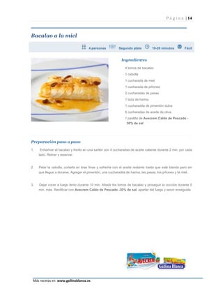 P á g i n a | 14



Bacalao a la miel

                                       4 personas           Segundo plato           10-20 minutos         Fácil


                                                              Ingredientes

                                                                 4 lomos de bacalao
                                                                 1 cebolla
                                                                 1 cucharada de miel
                                                                 1 cucharada de piñones
                                                                 2 cucharadas de pasas
                                                                 1 taza de harina
                                                                 1 cucharadita de pimentón dulce
                                                                 6 cucharadas de aceite de oliva
                                                                 1 pastilla de Avecrem Caldo de Pescado -
                                                                  30% de sal




Preparación paso a paso

1.    Enharinar el bacalao y freírlo en una sartén con 4 cucharadas de aceite caliente durante 2 min. por cada
     lado. Retirar y reservar.


2.   Pelar la cebolla, cortarla en tiras finas y sofreírla con el aceite restante hasta que esté blanda pero sin
     que llegue a dorarse. Agregar el pimentón, una cucharadita de harina, las pasas, los piñones y la miel.


3.   Dejar cocer a fuego lento durante 10 min. Añadir los lomos de bacalao y proseguir la cocción durante 5
     min. más. Rectificar con Avecrem Caldo de Pescado -30% de sal, apartar del fuego y servir enseguida




                                                                                                               Página 14
 Más recetas en www.gallinablanca.es
 