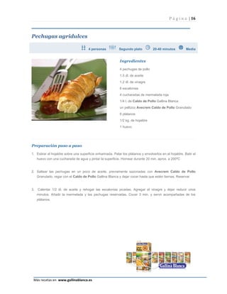P á g i n a | 16



Pechugas agridulces

                                       4 personas           Segundo plato          20-40 minutos          Media


                                                            Ingredientes

                                                            4 pechugas de pollo
                                                            1.5 dl. de aceite
                                                            1.2 dl. de vinagre
                                                            6 escalonias
                                                            4 cucharadas de mermelada roja
                                                            1/4 l. de Caldo de Pollo Gallina Blanca
                                                            un pellizco Avecrem Caldo de Pollo Granulado
                                                            6 plátanos
                                                            1/2 kg. de hojaldre
                                                            1 huevo




Preparación paso a paso

1. Estirar el hojaldre sobre una superficie enharinada. Pelar los plátanos y envolverlos en el hojaldre. Batir el
   huevo con una cucharada de agua y pintar la superficie. Hornear durante 20 min. aprox. a 200ºC


2. Saltear las pechugas en un poco de aceite, previamente sazonadas con Avecrem Caldo de Pollo
   Granulado, regar con el Caldo de Pollo Gallina Blanca y dejar cocer hasta que estén tiernas. Reservar


3.   Calentar 1/2 dl. de aceite y rehogar las escalonias picadas. Agregar el vinagre y dejar reducir unos
     minutos. Añadir la mermelada y las pechugas reservadas. Cocer 3 min. y servir acompañadas de los
     plátanos.




                                                                                                              Página 16
 Más recetas en www.gallinablanca.es
 