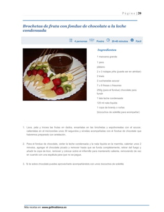 P á g i n a | 20



Brochetas de fruta con fondue de chocolate a la leche
condensada

                                               4 personas           Postre        20-40 minutos          Fácil


                                                                     Ingredientes

                                                                    1 manzana grande

                                                                    1 pera
                                                                    plátano
                                                                    2 o 3 rodajas piña (puede ser en almibar)
                                                                    2 kiwis
                                                                    2 cucharadas azucar
                                                                    7 u 8 fresas o fresones
                                                                    250g (para el fondue) chocolate para
                                                                    fundir
                                                                    1 lata leche condensada
                                                                    125 ml nata liquida
                                                                    1 copa de brandy o coñac
                                                                    (bizcochos de soletilla para acompañar)




1. Lava, pela y trocea las frutas en dados, ensartalas en las brochetas y espolvorealas con el azucar,
   calientalas en el microondas unos 30 segundos y sirvelas acompañadas con el fondue de chocolate que
   habremos preparado con antelación.


2. Para el fondue de chocolate, verter la leche condensada y la nata liquida en la marmita, calentar unos 2
   minutos, agregar el chocolate picado y remover hasta que se funda completamente, retirar del fuego y
   añadir la copa de licor, remover y colocar sobre el infiernillo para mantenerlo caliente, removiendo de vez
   en cuando con una espátula para que no se pegue.


3. Si te sobra chocolate puedes aprovecharlo acompañándolo con unos bizcochos de soletilla




                                                                                                           Página 20
 Más recetas en www.gallinablanca.es
 
