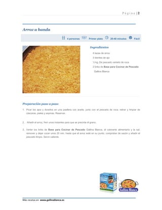 Página |2




Arroz a banda

                                            4 personas           Primer plato           20-40 minutos   Fácil


                                                                  Ingredientes

                                                                     4 tazas de arroz
                                                                     3 dientes de ajo
                                                                     ½ kg. De pescado variado de roca
                                                                     2 briks de Base para Cocinar de Pescado
                                                                      Gallina Blanca




Preparación paso a paso

1. Picar los ajos y dorarlos en una paellera con aceite, junto con el pescado de roca, retirar y limpiar de
   cáscaras, pieles y espinas. Reservar.


2.   Añadir el arroz, freír unos instantes para que se precinte el grano.


3. Verter los briks de Base para Cocinar de Pescado Gallina Blanca, el colorante alimentario y la sal,
     remover y dejar cocer unos 20 min. hasta que el arroz esté en su punto, comprobar de sazón y añadir el
     pescado limpio. Servir caliente.




Más recetas en www.gallinablanca.es
 
