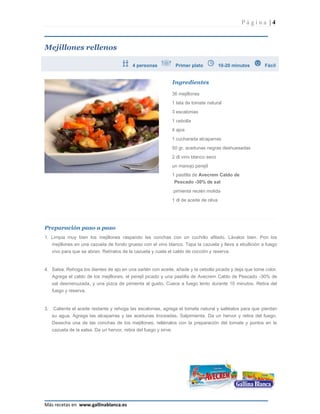 Página |4



Mejillones rellenos

                                             4 personas              Primer plato             10-20 minutos   Fácil


                                                                    Ingredientes

                                                                    36 mejillones
                                                                    1 lata de tomate natural
                                                                    3 escalonias
                                                                    1 cebolla
                                                                    4 ajos
                                                                    1 cucharada alcaparras
                                                                    50 gr. aceitunas negras deshuesadas
                                                                    2 dl vino blanco seco
                                                                    un manojo perejil
                                                                    1 pastilla de Avecrem Caldo de
                                                                     Pescado -30% de sal
                                                                    pimienta recién molida
                                                                    1 dl de aceite de oliva




Preparación paso a paso
1. Limpia muy bien los mejillones raspando las conchas con un cuchillo afilado. Lávalos bien. Pon los
   mejillones en una cazuela de fondo grueso con el vino blanco. Tapa la cazuela y lleva a ebullición a fuego
     vivo para que se abran. Retíralos de la cazuela y cuela el caldo de cocción y reserva.


4. Salsa: Rehoga los dientes de ajo en una sartén con aceite, añade y la cebolla picada y deja que tome color.
     Agrega el caldo de los mejillones, el perejil picado y una pastilla de Avecrem Caldo de Pescado -30% de
     sal desmenuzada, y una pizca de pimienta al gusto. Cuece a fuego lento durante 10 minutos. Retira del
     fuego y reserva.


3.   Calienta el aceite restante y rehoga las escalonias, agrega el tomate natural y saltéalos para que pierdan
     su agua. Agrega las alcaparras y las aceitunas troceadas. Salpimienta. Da un hervor y retira del fuego.
     Desecha una de las conchas de los mejillones, rellénalos con la preparación del tomate y ponlos en la
     cazuela de la salsa. Da un hervor, retira del fuego y sirve.




Más recetas en www.gallinablanca.es
 