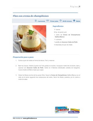 Página |5




Flan con crema de champiñones

                                        4 personas           Primer plato          40-60 minutos        Media


                                                                 Ingredientes

                                                                   4 huevos
                                                                   50 gr. de jamón york
                                                                   1 sobre de Crema de Champiñones
                                                                       Gallina Blanca
                                                                   1 l. de leche
                                                                   1 pastilla de Avecrem Caldo de Pollo
                                                                   4 rebanadas de pan de molde




Preparación paso a paso

   1.   Cortar el pan de molde en forma de discos. Freír y reservar.


   2.   Batir los huevos. Añadir el jamón de York partido en trocitos. Incorporar medio litro de leche, batir y
        sazonar con Avecrem Caldo de Pollo. Verter en 4 flaneras individuales untadas de margarina.
        Cocer al baño de María hasta que cuajen.


   3.   Volcar los flanes encima de los panes fritos. Hacer la Crema de Champiñones Gallina Blanca con el
        resto de la leche siguiendo las indicaciones del sobre. Servir los flanes cubiertos con la crema a
        modo de salsa




Más recetas en www.gallinablanca.es
 