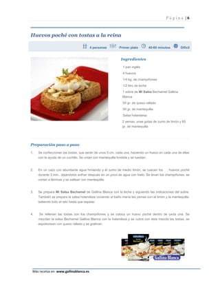 Página |6



Huevos poché con tostas a la reina

                                        4 personas           Primer plato           40-60 minutos     Difícil


                                                              Ingredientes

                                                               1 pan inglés
                                                               4 huevos
                                                               1/4 kg. de champiñones
                                                               1/2 litro de leche
                                                               1 sobre de Mi Salsa Bechamel Gallina
                                                               Blanca
                                                               50 gr. de queso rallado
                                                               50 gr. de mantequilla
                                                               Salsa holandesa:
                                                               2 yemas, unas gotas de zumo de limón y 60
                                                               gr. de mantequilla




Preparación paso a paso

1.   Se confeccionan las tostas, que serán de unos 5 cm. cada una, haciendo un hueco en cada una de ellas
     con la ayuda de un cuchillo. Se untan con mantequilla fundida y se tuestan.


2.   En un cazo con abundante agua hirviendo y el zumo de medio limón, se cuecen los            huevos poché
     durante 3 min., dejándolos enfriar después en un poco de agua con hielo. Se lavan los champiñones, se
     cortan a láminas y se saltean con mantequilla.


3.   Se prepara Mi Salsa Bechamel de Gallina Blanca con la leche y siguiendo las indicaciones del sobre.
     También se prepara la salsa holandesa cociendo al baño maría las yemas con el limón y la mantequilla,
     batiendo todo el rato hasta que espese.


4.   Se rellenan las tostas con los champiñones y se coloca un huevo poché dentro de cada una. Se
     mezclan la salsa Bechamel Gallina Blanca con la holandesa y se cubre con ésta mezcla las tostas, se
     espolvorean con queso rallado y se gratinan.




                                                                                                           Página 6
 Más recetas en www.gallinablanca.es
 