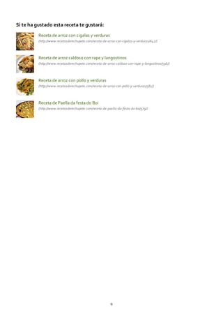 Si te ha gustado esta receta te gustará:
Receta de arroz con cigalas y verduras
(http://www.recetasderechupete.com/receta‐de‐arroz‐con‐cigalas‐y‐verduras/642/)
Receta de arroz caldoso con rape y langostinos
(http://www.recetasderechupete.com/receta‐de‐arroz‐caldoso‐con‐rape‐y‐langostinos/596/)
Receta de arroz con pollo y verduras
(http://www.recetasderechupete.com/receta‐de‐arroz‐con‐pollo‐y‐verduras/581/)
Receta de Paella da festa do Boi
(http://www.recetasderechupete.com/receta‐de‐paella‐da‐festa‐do‐boi/579/)
9
 