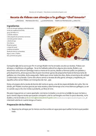Recetas de rechupete ‐ http://www.recetasderechupete.com/
Receta de Fideos con almejas a la gallega “Chef Amorín”
4 PERSONAS PREPARACIÓN FÁCIL 2,9 EURO/PERSONA TIEMPO DE PREPARACIÓN: 40 MINUTOS
Ingredientes
½ kilo de almejas (gallegas preferiblemente)
¼ kilo de mejillones de la Ria
350 gr de fideo nº 1
1 cebolla mediana
1 lata pequeña de pimientos morrones
1 tomate grande maduro
1 diente de ajo
Vino blanco
Perejil (al gusto)
2 hojas de Laurel
5 hebrás de Azafrán
Aceite de oliva (5 cucharadas)
Agua (1 vaso y medio)
Sal y pimienta (al gusto)
Compañeir@s de la cocina por ﬁn mi amigo Rubén me ha enviado una de sus recetas: Fideos con
almejas y mejillones a la gallega . Ya os he hablado sobre él en alguna otra receta, Rubén y yo
estuvimos unos años en Santiago mano a mano en la cocina, desde su famoso pollo con patatas y
piña (buenísimo, ahora que escribo el post me entran ganas de prepararlo) hasta la famosa tarta de
galletas con chocolate, éxito asegurado. Había que comer todos los días, dieta universitaria de calidad
y sobre todo muy barata. Como véis ahora vamos a recetas de alta gama: almejas y mejillones, en
aquellos años serían ﬁdeos con tronquitos de mar…jeje.
Estoy a la espera de la receta de bonito del norte en guiso, una de las especialidades de Lydia. No me
olvido ¿eh? Rubén muchas gracias por esta receta y este homenaje a los vinos blancos gallegos y a ver
si cuando vaya a Ou me invitas a probarla, yo llevo el vino.
De paso inaguramos un nuevo apartado: cocineros invitados y os animo a tod@s los que me leeis a
que si tenéis alguna receta que queráis compartir y de la cual tengáis una foto un poco decente, no lo
dudéis y me la enviéis a elcocinero@recetasderechupete.com (mailto:elcocinero@recetasderechupete.com) , e
intentaré subirla en cuanto tenga un hueco.
Preparación de los ﬁdeos:
Dejamos las almejas por lo menos una hora antes en agua para que suelten la tierra que puedan
traer.
1.
10
 