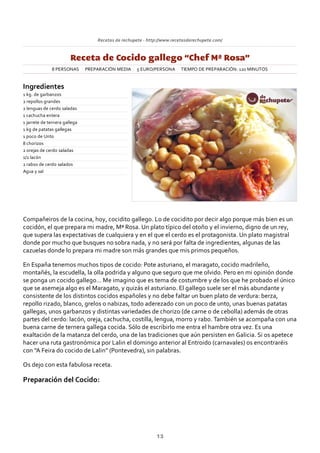 Recetas de rechupete ‐ http://www.recetasderechupete.com/
Receta de Cocido gallego “Chef Mª Rosa”
8 PERSONAS PREPARACIÓN MEDIA 5 EURO/PERSONA TIEMPO DE PREPARACIÓN: 120 MINUTOS
Ingredientes
1 kg. de garbanzos
2 repollos grandes
2 lenguas de cerdo saladas
1 cachucha entera
1 jarrete de ternera gallega
1 kg de patatas gallegas
1 poco de Unto
8 chorizos
2 orejas de cerdo saladas
1/2 lacón
2 rabos de cerdo salados
Agua y sal
Compañeiros de la cocina, hoy, cocidito gallego. Lo de cocidito por decir algo porque más bien es un
cocidón, el que prepara mi madre, Mª Rosa. Un plato típico del otoño y el invierno, digno de un rey,
que supera las expectativas de cualquiera y en el que el cerdo es el protagonista. Un plato magistral
donde por mucho que busques no sobra nada, y no será por falta de ingredientes, algunas de las
cazuelas donde lo prepara mi madre son más grandes que mis primos pequeños.
En España tenemos muchos tipos de cocido: Pote asturiano, el maragato, cocido madrileño,
montañés, la escudella, la olla podrida y alguno que seguro que me olvido. Pero en mi opinión donde
se ponga un cocido gallego… Me imagino que es tema de costumbre y de los que he probado el único
que se asemeja algo es el Maragato, y quizás el asturiano. El gallego suele ser el más abundante y
consistente de los distintos cocidos españoles y no debe faltar un buen plato de verdura: berza,
repollo rizado, blanco, grelos o nabizas, todo aderezado con un poco de unto, unas buenas patatas
gallegas, unos garbanzos y distintas variedades de chorizo (de carne o de cebolla) además de otras
partes del cerdo: lacón, oreja, cachucha, costilla, lengua, morro y rabo. También se acompaña con una
buena carne de ternera gallega cocida. Sólo de escribirlo me entra el hambre otra vez. Es una
exaltación de la matanza del cerdo, una de las tradiciones que aún persisten en Galicia. Si os apetece
hacer una ruta gastronómica por Lalin el domingo anterior al Entroido (carnavales) os encontraréis
con “A Feira do cocido de Lalin” (Pontevedra), sin palabras.
Os dejo con esta fabulosa receta.
Preparación del Cocido:
13
 