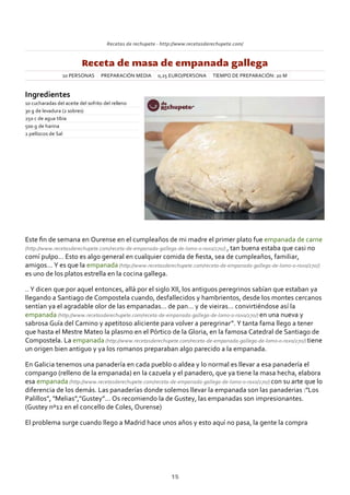Recetas de rechupete ‐ http://www.recetasderechupete.com/
Receta de masa de empanada gallega
10 PERSONAS PREPARACIÓN MEDIA 0,25 EURO/PERSONA TIEMPO DE PREPARACIÓN: 20 M
Ingredientes
10 cucharadas del aceite del sofrito del relleno
30 g de levadura (2 sobres)
250 c de agua tibia
500 g de harina
2 pellizcos de Sal
Este ﬁn de semana en Ourense en el cumpleaños de mi madre el primer plato fue empanada de carne
(http://www.recetasderechupete.com/receta‐de‐empanada‐gallega‐de‐lomo‐o‐raxo/270/) , tan buena estaba que casi no
comí pulpo… Esto es algo general en cualquier comida de ﬁesta, sea de cumpleaños, familiar,
amigos… Y es que la empanada (http://www.recetasderechupete.com/receta‐de‐empanada‐gallega‐de‐lomo‐o‐raxo/270/)
es uno de los platos estrella en la cocina gallega.
.. Y dicen que por aquel entonces, allá por el siglo XII, los antiguos peregrinos sabían que estaban ya
llegando a Santiago de Compostela cuando, desfallecidos y hambrientos, desde los montes cercanos
sentían ya el agradable olor de las empanadas… de pan… y de vieiras… convirtiéndose así la
empanada (http://www.recetasderechupete.com/receta‐de‐empanada‐gallega‐de‐lomo‐o‐raxo/270/) en una nueva y
sabrosa Guía del Camino y apetitoso aliciente para volver a peregrinar”. Y tanta fama llego a tener
que hasta el Mestre Mateo la plasmo en el Pórtico de la Gloria, en la famosa Catedral de Santiago de
Compostela. La empanada (http://www.recetasderechupete.com/receta‐de‐empanada‐gallega‐de‐lomo‐o‐raxo/270/) tiene
un origen bien antiguo y ya los romanos preparaban algo parecido a la empanada.
En Galicia tenemos una panadería en cada pueblo o aldea y lo normal es llevar a esa panadería el
compango (relleno de la empanada) en la cazuela y el panadero, que ya tiene la masa hecha, elabora
esa empanada (http://www.recetasderechupete.com/receta‐de‐empanada‐gallega‐de‐lomo‐o‐raxo/270/) con su arte que lo
diferencia de los demás. Las panaderías donde solemos llevar la empanada son las panaderias :”Los
Palillos”, “Melias”,”Gustey”… Os recomiendo la de Gustey, las empanadas son impresionantes.
(Gustey nº12 en el concello de Coles, Ourense)
El problema surge cuando llego a Madrid hace unos años y esto aquí no pasa, la gente la compra
15
 
