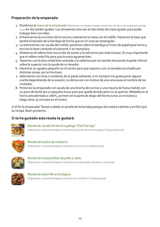 Preparación de la empanada:
Dividimos la masa de la empanada (http://www.recetasderechupete.com/receta‐de‐masa‐de‐empanada‐gallega
/257/) en dos partes iguales. Las amasamos otra vez en dos bolas de masa iguales para poder
trabajar bien con ellas.
1.
Enharinamos la encimera de la cocina y estiramos la masa con el rodillo. Hacemos la base que
tendrá el tamaño de la bandeja de horno que en mi caso es rectangular.
2.
La estiraremos con ayuda del rodillo, ponemos sobre la bandeja un trozo de papel para horno y
encima la base cortando el sobrante si se necesitara.
3.
Añadimos el relleno bien escurrido de aceite y lo estiramos por toda la base. Es muy importante
que el relleno este frío para que la masa aguante bien.
4.
Tapamos con la otra mitad bien estirada y la sellamos por los bordes trenzando la parte inferior
sobre la superior con la ayuda de un tenedor.
5.
Hacemos un agujero pequeño en el centro para que respire y con un tenedor pinchadla por
distintas zonas, así no hinchará.
6.
Adornamos con tiras o cordones de la pasta sobrante, a mí siempre me gusta poner alguna
cosilla dependiendo de la ocasión, la última vez con motivo de una cena puse el nombre de los
invitados.
7.
Pintamos la empanada con ayuda de una brocha de cocinar y una mezcla de huevo batido con
un poco de leche (es un pequeño truco para que quede dorada pero no se queme). Metedla en el
horno precalentado a 180ºC, primero en la parte de abajo del horno (unos 20 minutos) y
luego otros 25 minutos en el centro.
8.
¡Y al ﬁn la empanada! Tened cuidado al sacarla de la bandeja porque aún estará caliente y es fácil que
se rompa. Buen provecho.
Si te ha gustado esta receta te gustará:
Receta de Jarrete de ternera galega “Chef Garriga”
(http://www.recetasderechupete.com/receta‐de‐jarrete‐de‐ternera‐galega‐chef‐garriga/1000/)
Receta de lasaña de calabacín
(http://www.recetasderechupete.com/receta‐de‐lasana‐de‐calabacin/773/)
Receta de empanadillas de pollo y setas
(http://www.recetasderechupete.com/receta‐de‐empanadillas‐de‐pollo‐y‐setas/319/)
Receta de solomillo a la búlgara
(http://www.recetasderechupete.com/receta‐de‐solomillo‐a‐la‐bulgara/325/)
18
 