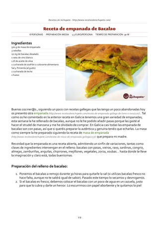 Recetas de rechupete ‐ http://www.recetasderechupete.com/
Receta de empanada de Bacalao
8 PERSONAS PREPARACIÓN MEDIA 1,5 EURO/PERSONA TIEMPO DE PREPARACIÓN: 90 M
Ingredientes
500 g de masa de empanada
3 cebollas
1/2 kg de bacalao desalado
1 vaso de vino blanco
1 dl de aceite de oliva
1 cucharada de azafrán o colorante alimentario
Sal y Pimienta (al gusto)
1 cucharada de leche
1 huevo
Buenas cociner@s , siguiendo un poco con recetas gallegas que las tengo un poco abandonadas hoy
os presento otra empanada (http://www.recetasderechupete.com/receta‐de‐empanada‐gallega‐de‐lomo‐o‐raxo/270/) . Tal
como os he comentado en la anterior receta en Galicia tenemos una gran variedad de empanadas,
esta semana la he rellenado de bacalao, aunque no le he podido añadir pasas porque las gasté al
hacer el strudel de manzana y me he olvidado de comprar. En Galicia casi todas las empanada de
bacalao son con pasas, así que si queréis preparar la auténtica y genuina tenéis que echarlas. La masa
como siempre la he preparado siguiendo la receta de masa de empanada
(http://www.recetasderechupete.com/receta‐de‐masa‐de‐empanada‐gallega/257/) que prepara mi madre.
Recordad que la empanada es una receta abierta, admitiendo un sinfín de variaciones, tantas como
clases de ingredientes intervengan en el relleno: bacalao con pasas, vieiras, raxo, sardinas, congrio,
almejas, zamburiñas, anguilas, chipirones, mejillones, vegetales, zorza, xoubas… hasta donde te lleve
la imaginación y claro está, todas buenísimas.
Preparación del relleno de bacalao:
Ponemos el bacalao a remojo durante 30 horas para quitarle la sal (si utilizas bacalao fresco no
hace falta, aunque no te saldrá igual de sabor). Pasado este tiempo lo secamos y desmigamos.
1.
Si el bacalao es fresco, debemos colocar el bacalao con un poco de agua en un cazuela, justo
para que lo cubra y darle un hervor. Lo escurrimos con papel aborbente y le quitamos la piel
2.
19
 