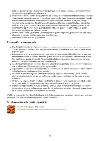 (opcional) y las espinas. Los desmigamos igual que con el bacalao seco y seguimos el mismo
procedimiento para el resto de la receta.
Introducimos en una sartén dos cucharadas de aceite y cuando este caliente echamos 3 cebollas
muy picadas. Las pasamos unos 12 minutos a fuego medio hasta que queden doradas y cuando
el sofrito este bien blandito añadimos el bacalao desmigado. Pasamos el bacalao unos 5
minutos hasta que cambie de color y añadimos el vino blanco y una cucharada de colorante o
azafrán. Si os gusta con uvas pasas este es el momento de añadirlas. Dejamos que se cocine
durante otros 15 minutos hasta que reduzca líquido pero que quede con caldo para que la
empanada quede jugosa. Dejamos enfriar.
3.
Rectiﬁcamos con sal y pimienta. Lo más seguro es que no haga falta, pero probadlo bien por si
al desalar el bacalao nos hemos pasado con el tiempo.
4.
Removemos unos minutos y apartamos.5.
Preparación de la empanada:
Dividimos la masa de la empanada (http://www.recetasderechupete.com/receta‐de‐masa‐de‐empanada‐gallega
/257/) en dos partes similares. Las amasamos otra vez en dos bolas de masa para poder trabajar
bien con ellas.
1.
Enharinamos la encimera de la cocina y estiramos la masa con el rodillo. Hacemos la base que
tendrá el tamaño de la bandeja de horno que en mi caso es rectangular. La estiraremos lo más
ﬁna posible con ayuda del rodillo. Ponemos sobre la bandeja un trozo de papel para horno y
encima la base cortando el sobrante si se necesitara.
2.
Añadimos el relleno bien escurrido de aceite y lo estiramos por toda la base. Es muy importante
que el relleno este frío para que la masa aguante bien.
3.
Tapamos con la otra mitad bien estirada y la sellamos por los bordes trenzando la parte inferior
sobre la superior con la ayuda de un tenedor.
4.
Hacemos un pequeño agujero en el centro para que respire la empanada y con un tenedor
pinchamos por distintas zonas, así no hinchará. Adornamos con tiras o cordones de la pasta
sobrante.
5.
Pintamos la empanada con ayuda de una brocha de cocinar y una mezcla de huevo batido con
un poco de leche (es un pequeño truco para que quede dorada pero no se queme).
6.
Precalentamos durante 5 minutos el horno a 180ºC y luego metemos la empanada a la misma
temperatura, primero en la parte de abajo del horno (unos 20 minutos) y luego otros 25 minutos
en el centro. Cuando este bien doradita la sacamos.
7.
¡Y al ﬁn la empanada! Tened cuidado al sacarla de la bandeja porque aún estará caliente y es fácil que
se rompa. Cortadla cuando este templada y buen provecho.
Si te ha gustado esta receta te gustará:
Receta de croquetas de bacalao
(http://www.recetasderechupete.com/receta‐de‐croquetas‐de‐bacalao/192/)
20
 