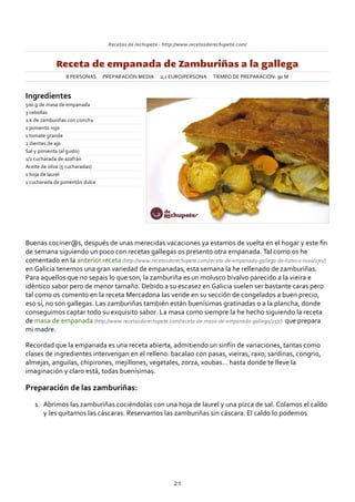 Recetas de rechupete ‐ http://www.recetasderechupete.com/
Receta de empanada de Zamburiñas a la gallega
8 PERSONAS PREPARACIÓN MEDIA 2,1 EURO/PERSONA TIEMPO DE PREPARACIÓN: 90 M
Ingredientes
500 g de masa de empanada
3 cebollas
2 k de zamburiñas con concha
1 pimiento rojo
1 tomate grande
2 dientes de ajo
Sal y pimienta (al gusto)
1/2 cucharada de azafrán
Aceite de oliva (5 cucharadas)
1 hoja de laurel
1 cucharada de pimentón dulce
Buenas cociner@s, después de unas merecidas vacaciones ya estamos de vuelta en el hogar y este ﬁn
de semana siguiendo un poco con recetas gallegas os presento otra empanada. Tal como os he
comentado en la anterior receta (http://www.recetasderechupete.com/receta‐de‐empanada‐gallega‐de‐lomo‐o‐raxo/270/)
en Galicia tenemos una gran variedad de empanadas, esta semana la he rellenado de zamburiñas.
Para aquellos que no sepais lo que son, la zamburiña es un molusco bivalvo parecido a la vieira e
idéntico sabor pero de menor tamaño. Debido a su escasez en Galicia suelen ser bastante caras pero
tal como os comento en la receta Mercadona las vende en su sección de congelados a buen precio,
eso sí, no son gallegas. Las zamburiñas también están buenísimas gratinadas o a la plancha, donde
conseguimos captar todo su exquisito sabor. La masa como siempre la he hecho siguiendo la receta
de masa de empanada (http://www.recetasderechupete.com/receta‐de‐masa‐de‐empanada‐gallega/257/) que prepara
mi madre.
Recordad que la empanada es una receta abierta, admitiendo un sinfín de variaciones, tantas como
clases de ingredientes intervengan en el relleno: bacalao con pasas, vieiras, raxo, sardinas, congrio,
almejas, anguilas, chipirones, mejillones, vegetales, zorza, xoubas… hasta donde te lleve la
imaginación y claro está, todas buenísimas.
Preparación de las zamburiñas:
Abrimos las zamburiñas cociéndolas con una hoja de laurel y una pizca de sal. Colamos el caldo
y les quitamos las cáscaras. Reservamos las zamburiñas sin cáscara. El caldo lo podemos
1.
21
 