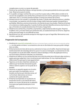 congelar para un arroz o un guiso de pescado.
Ponemos las zamburiñas limpias a remojo durante 2‐3 horas para quitarles la arena que suelen
traer. Reservamos para la receta.
2.
Si no podéis conseguir zamburiñas con su concha no pasa nada, en Mercadona venden en la
sección de congelados unas zamburiñas ya limpias (no es lo mismo, pero para un emergencia
valen bien). Eso sí, conviene ponerlas también a remojo por el tema de la arena.
3.
Introducimos en una cazuela 4 cucharadas de aceite y cuando esté caliente echamos 3 cebollas
muy picadas. Las pasamos unos 8 minutos a fuego medio hasta que queden transparentes y
pochaditas. Mientras, picamos el pimiento y los dientes de ajo muy picados. Pelamos el tomate
y lo cortamos en dados pequeños. Cuando el sofrito este bien blandito echamos el pimiento, el
ajo y el tomate a la cazuela durante otros 8 minutos a fuego lento.
4.
Añadimos las zamburiñas, el azafrán, el pimentón y salpimentamos todo al gusto. Pasamos
el relleno unos 5 minutos hasta que cambie de color, se acabará de hacer en el horno. Dejamos
enfriar para que luego no nos ablande la masa.
5.
Rectiﬁcamos con sal y pimienta aunque lo más seguro es que no haga falta. Removemos unos
minutos y apartamos.
6.
Preparación de la empanada:
Dividimos la masa de la empanada (http://www.recetasderechupete.com/receta‐de‐masa‐de‐empanada‐gallega
/257/) en dos partes similares. Las amasamos otra vez en dos bolas de masa para poder trabajar
bien con ellas.
1.
Enharinamos la encimera de la cocina y estiramos la masa con el rodillo. Hacemos la base que
tendrá el tamaño de la bandeja de horno que en mi caso es rectangular. La estiraremos lo más
ﬁna posible con ayuda del rodillo. Ponemos sobre la bandeja un trozo de papel para horno y
encima la base cortando el sobrante si se necesitara.
2.
Añadimos el relleno con las zamburiñas bien escurrido de aceite (escurrido pero algo aceitoso y
jugoso para que salga bien rica) y lo estiramos por toda la base. Es muy importante que el
relleno este frío para que la masa aguante bien.
3.
Tapamos con la otra mitad bien estirada y la
sellamos por los bordes trenzando la parte
inferior sobre la superior con la ayuda de un
tenedor.
4.
Hacemos un pequeño agujero en el centro
para que respire la empanada y con un
tenedor pinchamos por distintas zonas, así
no hinchará. Adornamos con tiras o
cordones de la pasta sobrante.
5.
Pintamos la empanada con ayuda de una
brocha de cocinar y una mezcla de huevo
batido con un poco de leche (es un pequeño
truco para que quede dorada pero no se
queme).
6.
Precalentamos durante 5 minutos el horno a7.
22
 