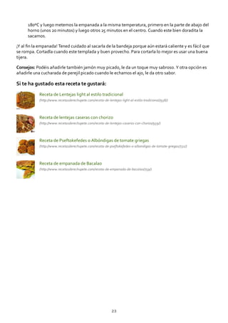 180ºC y luego metemos la empanada a la misma temperatura, primero en la parte de abajo del
horno (unos 20 minutos) y luego otros 25 minutos en el centro. Cuando este bien doradita la
sacamos.
¡Y al ﬁn la empanada! Tened cuidado al sacarla de la bandeja porque aún estará caliente y es fácil que
se rompa. Cortadla cuando este templada y buen provecho. Para cortarla lo mejor es usar una buena
tijera.
Consejos: Podéis añadirle también jamón muy picado, le da un toque muy sabroso. Y otra opción es
añadirle una cucharada de perejil picado cuando le echamos el ajo, le da otro sabor.
Si te ha gustado esta receta te gustará:
Receta de Lentejas light al estilo tradicional
(http://www.recetasderechupete.com/receta‐de‐lentejas‐light‐al‐estilo‐tradicional/938/)
Receta de lentejas caseras con chorizo
(http://www.recetasderechupete.com/receta‐de‐lentejas‐caseras‐con‐chorizo/939/)
Receta de Pseftokefedes o Albóndigas de tomate griegas
(http://www.recetasderechupete.com/receta‐de‐pseftokefedes‐o‐albondigas‐de‐tomate‐griegas/732/)
Receta de empanada de Bacalao
(http://www.recetasderechupete.com/receta‐de‐empanada‐de‐bacalao/759/)
23
 
