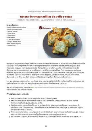 Recetas de rechupete ‐ http://www.recetasderechupete.com/
Receta de empanadillas de pollo y setas
8 PERSONAS PREPARACIÓN MEDIA 0,50 EURO/PERSONA TIEMPO DE PREPARACIÓN: 90 M
Ingredientes
500 g de masa empanada gallega
250 g de pechuga de pollo
2 cebollas grandes
1 diente de ajo
2 huevos duros
Pimienta y sal
1/2 vaso de vino blanco
1 bandeja de setas cardo
Aceite de oliva (al gusto)
1 pimiento rojo
Aunque la empanada gallega está muy buena, no hay que olvidar a su prima hermana, la empanadilla.
En Galicia hay una gran tradición de estas pequeñas masas rellenas de lo que más os guste. Las
mejores a mi gusto eran las de zorza del Trangallán en la calle Lepanto, en la zona de vinos de
Ourense, pero nuestro amigo se ha jubilado y con él las empanadillas. Pero no os preocupéis que
tenemos algún que otro sitio interesante: “La panadería del Couto” (Avda de Portugal ,nº1, Ourense),
“Bar Pollo Dorado” (lugar mítico de empanadillas de pollo, Calle San Pedro, nº1, en zona vinos,
Ourense), en el “Dos puertas” (empanadillas de carne y atún, Zona vinos, Ourense)…
Las que os voy a presentar hoy son fritas, pero alguna vez también las he hecho al horno (cuando las
vuelva a hacer las subo a la web). Espero que disfrutéis de ellas tanto como yo.
Necesitamos primero hacer la masa (http://www.recetasderechupete.com/receta‐de‐masa‐de‐empanada‐gallega/257/) .
Reservamos y pasamos al relleno.
Preparación del relleno:
Cortamos el pollo en trozos pequeños más o menos iguales.1.
Machacamos en un mortero el diente de ajo y añadimos una cucharada de vino blanco.
Removemos hasta que quede una pasta.
2.
Adobamos los trozos de pollo con la pasta anterior y sazonamos al gusto con un poco de
pimienta y sal. (los pasos 1 y 2 deberían hacerse el día anterior para dejar el pollo bien tapado
en la nevera toda la noche).
3.
Freímos en una sartén con un poco de aceite de oliva y reservamos el pollo con su jugo. En este
proceso sólo pasamos un poco el pollo para que no se quede muy seco.
4.
Picamos las cebollas, el pimiento y las setas en trozos pequeños. Añadimos más aceite a la5.
24
 