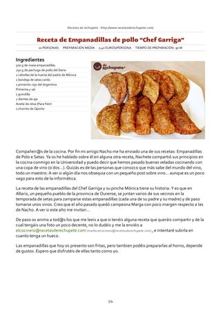 Recetas de rechupete ‐ http://www.recetasderechupete.com/
Receta de Empanadillas de pollo “Chef Garriga”
10 PERSONAS PREPARACIÓN MEDIA 0,40 EUROS/PERSONA TIEMPO DE PREPARACIÓN: 90 M
Ingredientes
500 g de masa empanadillas
250 g de pechuga de pollo del Dario
2 cebollas de la huerta del padre de Mónica
1 bandeja de setas cardo
1 pimiento rojo del Argentino
Pimienta y sal
1 guindilla
2 dientes de ajo
Aceite de oliva (Para freir)
1 chorrito de Oporto
Compañeir@s de la cocina. Por ﬁn mi amigo Nacho me ha enviado una de sus recetas: Empanadillas
de Polo e Setas. Ya os he hablado sobre él en alguna otra receta, Nachete compartió sus principios en
la cocina conmigo en la Universidad y puedo decir que hemos pasado buenas veladas cocinando con
una copa de vino (o dos…). Quizás es de las personas que conozco que más sabe del mundo del vino,
todo un maestro. A ver si algún día nos obsequia con un pequeño post sobre vino… aunque es un poco
vago para esto de la informática.
La receta de las empanadillas del Chef Garriga y su pinche Mónica tiene su historia. Y es que en
Allariz, un pequeño pueblo de la provincia de Ourense, se juntan varios de sus vecinos en la
temporada de setas para zamparse estas empanadillas (cada una de su padre y su madre) y de paso
tomarse unos vinos. Creo que el año pasado quedó campeona Marga con poco margen respecto a las
de Nacho. A ver si este año me invitan…
De paso os animo a tod@s los que me leeis a que si tenéis alguna receta que queráis compartir y de la
cual tengáis una foto un poco decente, no lo dudéis y me la enviéis a
elcocinero@recetasderechupete.com (mailto:elcocinero@recetasderechupete.com) , e intentaré subirla en
cuanto tenga un hueco.
Las empanadillas que hoy os presento son fritas, pero tambien podéis prepararlas al horno, depende
de gustos. Espero que disfrutéis de ellas tanto como yo.
26
 