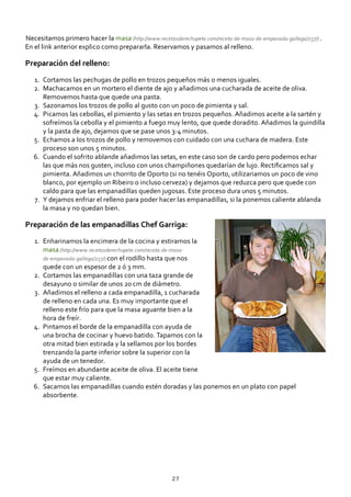 Necesitamos primero hacer la masa (http://www.recetasderechupete.com/receta‐de‐masa‐de‐empanada‐gallega/257/) .
En el link anterior explico como prepararla. Reservamos y pasamos al relleno.
Preparación del relleno:
Cortamos las pechugas de pollo en trozos pequeños más o menos iguales.1.
Machacamos en un mortero el diente de ajo y añadimos una cucharada de aceite de oliva.
Removemos hasta que quede una pasta.
2.
Sazonamos los trozos de pollo al gusto con un poco de pimienta y sal.3.
Picamos las cebollas, el pimiento y las setas en trozos pequeños. Añadimos aceite a la sartén y
sofreímos la cebolla y el pimiento a fuego muy lento, que quede doradito. Añadimos la guindilla
y la pasta de ajo, dejamos que se pase unos 3‐4 minutos.
4.
Echamos a los trozos de pollo y removemos con cuidado con una cuchara de madera. Este
proceso son unos 5 minutos.
5.
Cuando el sofrito ablande añadimos las setas, en este caso son de cardo pero podemos echar
las que más nos gusten, incluso con unos champiñones quedarían de lujo. Rectiﬁcamos sal y
pimienta. Añadimos un chorrito de Oporto (si no tenéis Oporto, utilizariamos un poco de vino
blanco, por ejemplo un Ribeiro o incluso cerveza) y dejamos que reduzca pero que quede con
caldo para que las empanadillas queden jugosas. Este proceso dura unos 5 minutos.
6.
Y dejamos enfriar el relleno para poder hacer las empanadillas, si la ponemos caliente ablanda
la masa y no quedan bien.
7.
Preparación de las empanadillas Chef Garriga:
Enharinamos la encimera de la cocina y estiramos la
masa (http://www.recetasderechupete.com/receta‐de‐masa‐
de‐empanada‐gallega/257/) con el rodillo hasta que nos
quede con un espesor de 2 ó 3 mm.
1.
Cortamos las empanadillas con una taza grande de
desayuno o similar de unos 20 cm de diámetro.
2.
Añadimos el relleno a cada empanadilla, 1 cucharada
de relleno en cada una. Es muy importante que el
relleno este frío para que la masa aguante bien a la
hora de freír.
3.
Pintamos el borde de la empanadilla con ayuda de
una brocha de cocinar y huevo batido. Tapamos con la
otra mitad bien estirada y la sellamos por los bordes
trenzando la parte inferior sobre la superior con la
ayuda de un tenedor.
4.
Freímos en abundante aceite de oliva. El aceite tiene
que estar muy caliente.
5.
Sacamos las empanadillas cuando estén doradas y las ponemos en un plato con papel
absorbente.
6.
27
 