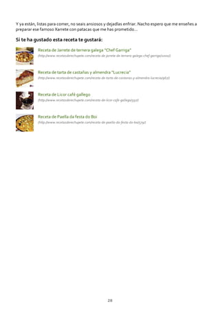 Y ya están, listas para comer, no seais ansiosos y dejadlas enfriar. Nacho espero que me enseñes a
preparar ese famoso Xarrete con patacas que me has prometido…
Si te ha gustado esta receta te gustará:
Receta de Jarrete de ternera galega “Chef Garriga”
(http://www.recetasderechupete.com/receta‐de‐jarrete‐de‐ternera‐galega‐chef‐garriga/1000/)
Receta de tarta de castañas y almendra “Lucrecia”
(http://www.recetasderechupete.com/receta‐de‐tarta‐de‐castanas‐y‐almendra‐lucrecia/967/)
Receta de Licor café gallego
(http://www.recetasderechupete.com/receta‐de‐licor‐cafe‐gallego/597/)
Receta de Paella da festa do Boi
(http://www.recetasderechupete.com/receta‐de‐paella‐da‐festa‐do‐boi/579/)
28
 