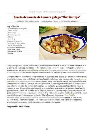 Recetas de rechupete ‐ http://www.recetasderechupete.com/
Receta de Jarrete de ternera galega “Chef Garriga”
4 PERSONAS PREPARACIÓN MEDIA 3 EURO/PERSONA TIEMPO DE PREPARACIÓN: 75 MINUTOS
Ingredientes
1 kg de Xarrete de Ternera gallega
4 patatas grandes
1 Pimiento rojo
4 Zanahorias grandes
2 Cebollas
1 diente de ajo
400 g guisantes pequeños
6 cucharadas de aceite de oliva
1 vaso de vino manzanilla
Sal y pimienta negra (al gusto)
Tomillo, laurel y perejil
2 vasos de caldo de carne
1 guindilla
Compañeir@s de la cocina, Nacho me ha enviado otra de sus recetas estrella: Xarrete con patacas a
la gallega. Yo he tenido el gusto de poder probarlo varias veces y le sale de rechupete. La anterior
receta que nos mandó: empanadillas de pollo y setas (http://www.recetasderechupete.com/receta‐de‐empanadillas‐
de‐pollo‐chef‐garriga/887/) ha tenido una gran aﬂuencia de visitas y espero que esta sea también un éxito.
Es importante que la carne que compremos sea de buena calidad, puesto que en esta receta es lo más
importante. En este caso es de la carnicería del pueblo, Allariz, de toda conﬁanza. La carne de jarrete
o xarrete (http://es.wikipedia.org/wiki/Jarrete) es muy jugosa, tiene mucha gelatina que bien cocinada hace se
corte como la mantequilla y que se deshaga en tu boca. El término jarrete deriva de la palabra “jarra”
para referirse a la pata del animal. Corresponde a la parte alta que va desde la pantorrilla hasta la
corva de la pata del animal (en gastronomía se preﬁere la trasera), cuando se corta con la caña es lo
que llamamos “Ossobuco”. Esta receta es un plato típico de la cocina gallega y se suele preparar en
guiso. Es muy recurrente en cualquier comida festiva o de domingo y si la puedes preparar el día antes
estará incluso más rica que recién hecha. En Allariz lo podéis degustar en Casa Fandiño
(http://www.laregion.es/noticia/98051/casa/fandi%C3%B1o/allariz/tino/comida/especialidades/) ya que es una de sus
especialidades. Tino Fandiño cocina sus platos siguiendo las recetas tradicionales heredadas de
generación en generación y os tratará como en vuestra misma casa.
Preparación del Xarrete:
29
 