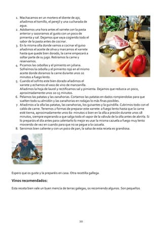Machacamos en un mortero el diente de ajo,
añadimos el tomillo, el perejil y una cucharada de
agua.
1.
Adobamos una hora antes el xarrete con la pasta
anterior y sazonamos al gusto con un poco de
pimienta y sal. Dejamos que vaya cogiendo todo el
sabor de la pasta antes de cocinar.
2.
En la misma olla donde vamos a cocinar el guiso
añadimos el aceite de oliva y marcamos el xarrete
hasta que quede bien dorado, la carne empezará a
soltar parte de su jugo. Retiramos la carne y
reservamos.
3.
Picamos las cebollas y el pimiento en juliana.
Sofreímos la cebolla y el pimiento rojo en el mismo
aceite donde doramos la carne durante unos 10
minutos a fuego lento.
4.
Cuando el sofrito este bien dorado añadimos el
xarrete y echamos el vaso de vino de manzanilla.
Añadimos la hoja de laurel y rectiﬁcamos sal y pimienta. Dejamos que reduzca un poco,
aproximadamente unos 10‐15 minutos.
5.
Pelamos las patatas y las zanahorias. Cortamos las patatas en dados rompiendolas para que
suelten todo su almidón y las zanahorias en rodajas lo más ﬁnas posibles.
6.
Añadimos a la olla las patatas, las zanahorias, los guisantes y la guindilla. Cubrimos todo con el
caldo de carne. Tenemos 2 formas de preparar este xarrete: a fuego lento hasta que la carne
esté tierna, aproximadamente unos 60 minutos o bien en la olla a presión durante unos 18
minutos, siempre esperando a que salga todo el vapor de la válvula de la olla antes de abrirla. Si
lo preparáis el día antes para calentarlo lo mejor es usar la misma cazuela a fuego muy lento
moviendo de vez en cuando para que no se pegue a la cazuela.
7.
Servimos bien caliente y con un poco de pan, la salsa de esta receta es grandiosa.8.
Espero que os guste y la preparéis en casa. Otra recetilla gallega.
Vinos recomendados:
Esta receta bien vale un buen mencía de terras galegas, os recomiendo algunos. Son pequeños
30
 