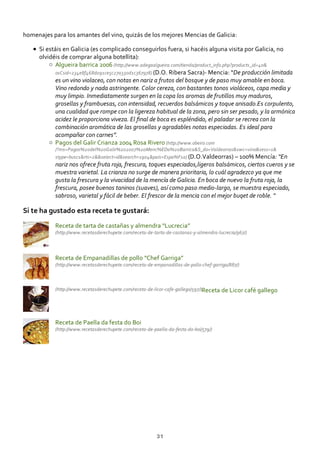 (http://www.recetasderechupete.com/receta‐de‐tarta‐de‐castanas‐y‐almendra‐lucrecia/967/)
(http://www.recetasderechupete.com/receta‐de‐empanadillas‐de‐pollo‐chef‐garriga/887/)
(http://www.recetasderechupete.com/receta‐de‐licor‐cafe‐gallego/597/)
(http://www.recetasderechupete.com/receta‐de‐paella‐da‐festa‐do‐boi/579/)
homenajes para los amantes del vino, quizás de los mejores Mencias de Galicia:
Si estáis en Galicia (es complicado conseguirlos fuera, si hacéis alguna visita por Galicia, no
olvidéis de comprar alguna botellita):
Algueira barrica 2006 (http://www.adegaalgueira.com/tienda/product_info.php?products_id=40&
osCsid=234e8f468d091ce5c27a330d1c367978) (D.O. Ribera Sacra)‐ Mencia: “De producción limitada
es un vino violaceo, con notas en nariz a frutos del bosque y de paso muy amable en boca.
Vino redondo y nada astringente. Color cereza, con bastantes tonos violáceos, capa media y
muy limpio. Inmediatamente surgen en la copa los aromas de frutillos muy maduros,
grosellas y frambuesas, con intensidad, recuerdos balsámicos y toque anisado.Es corpulento,
una cualidad que rompe con la ligereza habitual de la zona, pero sin ser pesado, y la armónica
acidez le proporciona viveza. El ﬁnal de boca es espléndido, el paladar se recrea con la
combinación aromática de las grosellas y agradables notas especiadas. Es ideal para
acompañar con carnes”.
Pagos del Galir Crianza 2004 Rosa Rivero (http://www.obeiro.com
/?ms=Pagos%20del%20Galir%202007%20Menc%EDa%20Barrica&S_do=Valdeorras&vwc=vino&sess=1&
stype=busc1&rts=2&&select=id&search=1904&pais=Espa%F1a) (D.O.Valdeorras) – 100% Mencía: “En
nariz nos ofrece fruta roja, frescura, toques especiados,ligeros balsámicos, ciertos cueros y se
muestra varietal. La crianza no surge de manera prioritaria, lo cuál agradezco ya que me
gusta la frescura y la vivacidad de la mencía de Galicia. En boca de nuevo la fruta roja, la
frescura, posee buenos taninos (suaves), así como paso medio‐largo, se muestra especiado,
sabroso, varietal y fácil de beber. El frescor de la mencia con el mejor buqet de roble. “
Si te ha gustado esta receta te gustará:
Receta de tarta de castañas y almendra “Lucrecia”
Receta de Empanadillas de pollo “Chef Garriga”
Receta de Licor café gallego
Receta de Paella da festa do Boi
31
 