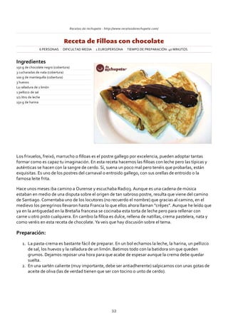 Recetas de rechupete ‐ http://www.recetasderechupete.com/
Receta de Filloas con chocolate
6 PERSONAS DIFICULTAD MEDIA 1 EURO/PERSONA TIEMPO DE PREPARACIÓN: 40 MINUTOS.
Ingredientes
150 g de chocolate negro (cobertura)
3 cucharadas de nata (cobertura)
100 g de mantequilla (cobertura)
3 huevos
La ralladura de 1 limón
1 pellizco de sal
1/2 litro de leche
150 g de harina
Los frixuelos, freixó, marrucho o ﬁlloas es el postre gallego por excelencia, pueden adoptar tantas
formar como es capaz tu imaginación. En esta receta hacemos las ﬁlloas con leche pero las típicas y
auténticas se hacen con la sangre de cerdo. Sí, suena un poco mal pero tenéis que probarlas, están
exquisitas. Es uno de los postres del carnaval o entroido gallego, con sus orellas de entroido o la
famosa leite frita.
Hace unos meses iba camino a Ourense y escuchaba Radio3. Aunque es una cadena de música
estaban en medio de una disputa sobre el origen de tan sabroso postre, resulta que viene del camino
de Santiago. Comentaba uno de los locutores (no recuerdo el nombre) que gracias al camino, en el
medievo los peregrinos llevaron hasta Francia lo que ellos ahora llaman “crêpes”. Aunque he leído que
ya en la antiguedad en la Bretaña francesa se cocinaba esta torta de leche pero para rellenar con
carne u otro pisto cualquiera. En cambio la ﬁlloa es dulce, rellena de natillas, crema pastelera, nata y
como veréis en esta receta de chocolate. Ya veis que hay discusión sobre el tema.
Preparación:
La pasta‐crema es bastante fácil de preparar. En un bol echamos la leche, la harina, un pellizco
de sal, los huevos y la ralladura de un limón. Batimos todo con la batidora sin que queden
grumos. Dejamos reposar una hora para que acabe de espesar aunque la crema debe quedar
suelta.
1.
En una sartén caliente (muy importante, debe ser antiadherente) salpicamos con unas gotas de
aceite de oliva (las de verdad tienen que ser con tocino o unto de cerdo).
2.
32
 