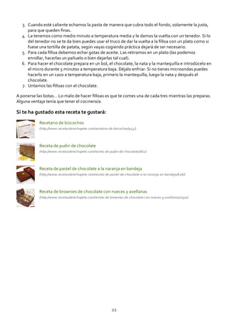 Cuando esté caliente echamos la pasta de manera que cubra todo el fondo, solamente la justa,
para que queden ﬁnas.
3.
La tenemos como medio minuto a temperatura media y le damos la vuelta con un tenedor. Si lo
del tenedor no se te da bien puedes usar el truco de dar la vuelta a la ﬁlloa con un plato como si
fuese una tortilla de patata, según vayas cogiendo práctica dejará de ser necesario.
4.
Para cada ﬁlloa debemos echar gotas de aceite. Las retiramos en un plato (las podemos
enrollar, hacerlas un pañuelo o bien dejarlas tal cual).
5.
Para hacer el chocolate prepara en un bol, el chocolate, la nata y la mantequilla e introdúcelo en
el micro durante 5 minutos a temperatura baja. Déjalo enfriar. Si no tienes microondas puedes
hacerlo en un cazo a temperatura baja, primero la mantequilla, luego la nata y después el
chocolate.
6.
Untamos las ﬁlloas con el chocolate.7.
A ponerse las botas… Lo malo de hacer ﬁlloas es que te comes una de cada tres mientras las preparas.
Alguna ventaja tenía que tener el cocinero/a.
Si te ha gustado esta receta te gustará:
Recetario de bizcochos
(http://www.recetasderechupete.com/recetario‐de‐bizcochos/914/)
Receta de pudin de chocolate
(http://www.recetasderechupete.com/receta‐de‐pudin‐de‐chocolate/782/)
Receta de pastel de chocolate a la naranja en bandeja
(http://www.recetasderechupete.com/receta‐de‐pastel‐de‐chocolate‐a‐la‐naranja‐en‐bandeja/626/)
Receta de brownies de chocolate con nueces y avellanas
(http://www.recetasderechupete.com/receta‐de‐brownies‐de‐chocolate‐con‐nueces‐y‐avellanas/290/)
33
 