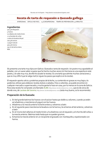 Recetas de rechupete ‐ http://www.recetasderechupete.com/
Receta de tarta de requesón o Quesada gallega
8 PERSONAS DIFICULTAD FÁCIL 0,3 EURO/PERSONA TIEMPO DE PREPARACIÓN: 40 MINUTOS
Ingredientes
500 g de Requesón
4 huevos
La ralladura de medio limón
2 cucharadas de coñac
1 sobre de levadura Royal
200 g de azúcar
1 yogurt natural
300 g de harina
250 ml de leche entera
Miel
Os presento una tarta muy típica en Galicia: Quesada o tarta de requesón. Un postre muy agradable al
paladar, con un suave sabor a queso que he hecho muchas veces (mi hermana es una experta en este
postre, y le sale muy rica, de ella he sacado la receta). Es una tarta que admite muchas variaciones y
que es muy díﬁcil que te salga mal (si sigues los pasos que explico en la receta).
El requesón aporta calcio y proteínas propias de la leche, su contenido en grasas es muy bajo y lo
podemos utilizar para elaborar recetas dulces o salados, fríos o calientes, se puede encontrar en
cualquier mercado o supermecado y mucha gente lo hace en casa, por lo menos en la zona de Galicia.
Para esta receta he comprado uno llamado ALBE (http://www.lacteasdeljarama.com/) , que es de cerca de
donde vivo, de Lacteas del Jarama (http://www.lacteasdeljarama.com/) (esta muy bueno, os lo recomiendo).
Preparación de la Quesada:
En bol grande batimos los huevos con el azúcar hasta que doble su volumen, cuando ya estén
así añadimos y mezclamos el yogurt con los huevos.
1.
Añadimos a la mezcla anterior la leche entera y volvemos a batir.2.
En el siguiente paso mezclamos la levadura con la harina y la echamos al bol anterior, volvemos
a batir.
3.
En el mismo bol rallamos el medio limón y lo añadimos con el requesón y el chorrito del coñac a
la mezcla anterior. Batimos todo hasta que no queden grumos.
4.
Echamos la mezcla anterior en un recipiente engrasado con mantequilla y espolvoreado con
harina.
5.
34
 