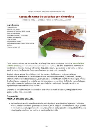 Recetas de rechupete ‐ http://www.recetasderechupete.com/
Receta de tarta de castañas con chocolate
8 PERSONAS FÁCIL 2 €/PERSONA TIEMPO DE PREPARACIÓN: 40 MINUTOS
Ingredientes
4 huevos grandes
400 ml de nata líquida
100 gramos de chocolate Nestlé fondue
100 gs. de mantequilla.
75 gs. de azúcar (unas 4 cucharadas).
30 galleta tipo desayuno.
Cacao en polvo
100 g de pure de castaña
200 g de mermelada de castaña extra Terra de
Baronceli
1 chorrito de Licor Café
Como buen ourensano me encantan las castañas y hace poco conseguí un tarrito de Mermelada de
castañas extra (http://www.terradebaronceli.com/Tienda/productos.asp?id=14) de Terra de Baronceli (comarca de
Monterrei) en mi visita mensual a Ourense. Os puedo asegurar que su sabor se aproxima al marrón
glacé, la compré en la tienda Chá, especializada en tes, está en la zona vella.
Según la página web de Terra de Baronceli: “La comarca de Monterrey está coronada por
innumerables extensiones de castaños centenarios. Municipios como Riós, Villardevós, Castrelo,…
están internamente unidos a la castaña, que fue base de alimentación durante muchos siglos. Prueba
de ello es la ruta europea de la castaña, que tiene su sede en el municipio de Riós. La mermelada está
elaborada con castaña gallega, azúcar y un poco de leche condensada. También se utiliza en
repostería para base de bizcochos y tartas.”
Esta tarta es una combinación de sabores de este exquisito fruto, la castaña, el toque del marrón
glace y un deje ﬁnal a chocolate.
Preparación
PARA LA BASE DE GALLETA
Derrite la mantequilla (usa el microondas, es más rápido, a temperatura baja unos 2 minutos).
Con la picadora tritura las galletas (si no tuvieses, en un trapo de cocina echamos las 30 galletas
y envolvemos para luego macharlas con una cucharada o algo pesado, no te queda tan ﬁno pero
sirve igual) y añadimos por encima la mantequilla derretida.
1.
36
 