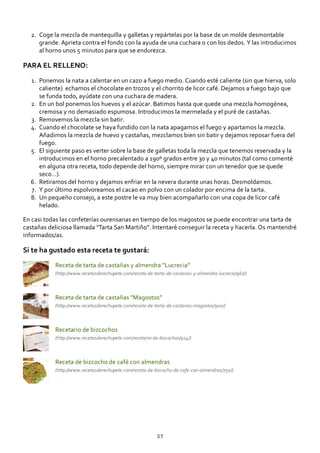 Coge la mezcla de mantequilla y galletas y repártelas por la base de un molde desmontable
grande. Aprieta contra el fondo con la ayuda de una cuchara o con los dedos. Y las introducimos
al horno unos 5 minutos para que se endurezca.
2.
PARA EL RELLENO:
Ponemos la nata a calentar en un cazo a fuego medio. Cuando esté caliente (sin que hierva, solo
caliente) echamos el chocolate en trozos y el chorrito de licor café. Dejamos a fuego bajo que
se funda todo, ayúdate con una cuchara de madera.
1.
En un bol ponemos los huevos y el azúcar. Batimos hasta que quede una mezcla homogénea,
cremosa y no demasiado espumosa. Introducimos la mermelada y el puré de castañas.
2.
Removemos la mezcla sin batir.3.
Cuando el chocolate se haya fundido con la nata apagamos el fuego y apartamos la mezcla.
Añadimos la mezcla de huevo y castañas, mezclamos bien sin batir y dejamos reposar fuera del
fuego.
4.
El siguiente paso es verter sobre la base de galletas toda la mezcla que tenemos reservada y la
introducimos en el horno precalentado a 190º grados entre 30 y 40 minutos (tal como comenté
en alguna otra receta, todo depende del horno, siempre mirar con un tenedor que se quede
seco…).
5.
Retiramos del horno y dejamos enfriar en la nevera durante unas horas. Desmoldamos.6.
Y por último espolvoreamos el cacao en polvo con un colador por encima de la tarta.7.
Un pequeño consejo, a este postre le va muy bien acompañarlo con una copa de licor café
helado.
8.
En casi todas las confeterías ourensanas en tiempo de los magostos se puede encontrar una tarta de
castañas deliciosa llamada “Tarta San Martiño”. Intentaré conseguir la receta y hacerla. Os mantendré
informados/as.
Si te ha gustado esta receta te gustará:
Receta de tarta de castañas y almendra “Lucrecia”
(http://www.recetasderechupete.com/receta‐de‐tarta‐de‐castanas‐y‐almendra‐lucrecia/967/)
Receta de tarta de castañas “Magostos”
(http://www.recetasderechupete.com/receta‐de‐tarta‐de‐castanas‐magostos/900/)
Recetario de bizcochos
(http://www.recetasderechupete.com/recetario‐de‐bizcochos/914/)
Receta de bizcocho de café con almendras
(http://www.recetasderechupete.com/receta‐de‐bizcocho‐de‐cafe‐con‐almendras/750/)
37
 