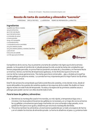 Recetas de rechupete ‐ http://www.recetasderechupete.com/
Receta de tarta de castañas y almendra “Lucrecia”
8 PERSONAS DIFICULTAD FÁCIL 1,2 €/PERSONA TIEMPO DE PREPARACIÓN: 50 MINUTOS
Ingredientes
25 galleta tipo María o tostada.
150 g de almendras
300 ml de nata líquida
150 ml de leche entera
4 cucharadas de azúcar
4 huevos grandes
100 gs. de mantequilla.
1 cucharada de Ron
1 cucharada de azúcar avainillado
100 g de castañas picadas
100 g de castañas peladas y tostadas Casa Pons
1 pizca de sal
6 bizcochos de soletilla
10 dl de agua para el almibar
Compañeiros de la cocina, hoy os presento una tarta de castañas más ligera que la de la semana
pasada. Le he puesto el nombre de mi abuela porque ha sido una de las tartas de cumpleaños que
hemos preparado para ella, mi prima Patricia presentó una tarta de 3 chocolates y mi hermana Nuria
un tiramisú. Somos una familia de larpeiros/as (golosos), mi tía Anita dice que es el turno de
cocinar de las nuevas generaciones. Tres tartas para trece comensales… jeje, y el plato principal fue
cocido gallego (mi próxima receta). La comida fue muy importante pero lo mejor fueron los 87 añitos
de mi abuela Lucrecia.
Este ﬁn de semana he comprobado que Galicia está llena de castañas, mires donde mires, desde el
souto del pueblo a los puestos de castañas asadas en las esquinas de la ciudad. No dudéis en hacer
alguna receta con este fruto de temporada. Yo estoy a la espera de las primeras castañas secas o
pilongas para poder cocinar con ellas durante todo el año.
Para la base de galleta y almendras:
Derretimos la mantequilla (usad el microondas, es más rápido, a temperatura baja unos 2
minutos). Con la picadora trituramos las galletas (si no tuvieseis, en un trapo de cocina echamos
las 25 galletas y envolvemos para luego macharlas con una cucharada o algo pesado, no os
queda tan ﬁno pero sirve igual) y añadimos por encima la mantequilla derretida.
1.
Trituramos tambien las almendras y la tamizamos quedando por un lado una especie de harina
y en el colador los trocitos de almendra picada. La harina la añadimos al paso 1 y juntamos todo
2.
38
 