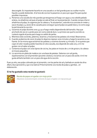 descongele. Es importante hacerlo en una cazuela o un bol grande pues va a soltar mucho
líquido y puede desbordar. A la hora de cocinar lo pasamos un poco por agua fría para quitar
posibles impurezas.
Ponemos una cazuela (la más grande que tengamos) al fuego con agua y una cebolla pelada
entera, no añadimos sal pues el pulpo se sala al ﬁnal, en la presentación. Cuando rompa a hervir
añadimos el pulpo, lo cogemos por la cabeza y “lo asustamos”, esta técnica consiste en meter y
sacar el pulpo 3‐4 veces de la cazuela para conseguir que el pulpo se quede tieso y no se le caiga
la piel durante la cocción.
3.
Cocemos el pulpo durante unos 45‐50 a fuego medio dependiendo del tamaño. Hay que
pincharlo de vez en cuando para ver como está de duro. La primera vez que lo cocinéis os
costará cogerle el punto pero luego os saldrá de perlas.
4.
Mientras está cociendo, pelamos, lavamos y troceamos las patatas a la mitad. Reservamos.5.
Cuando acabemos de cocer el pulpo lo dejamos reposar unos minutos y luego lo sacamos a una
fuente. En la misma agua echamos las patatas y cocemos durante 15 minutos. Si no quieres que
cojan el color rosado puedes hacerlas en otra cazuela, eso depende de cada uno, a mí me
gustan con el sabor al pulpo.
6.
Cortamos el pulpo con unas tijeras de cocina, las patas en trozos de 1 cm de grosor y la cabeza
en trozos pequeños.
7.
Lo servimos en plato de madera con una base de patatas. Salamos con sal gorda,
espolvoreamos con el pimentón (picante o dulce) y rociamos con un poco de aceite. A mí me
gusta aliñarlo también con un poco de agua de la cocción.
8.
Pues ya véis, ese pulpo colorado por el pimentón, con las perlas de sal y bañado en aceite de oliva
¡Ñam¡ Que aproveche y que viva Galicia! Próximamente una receta de pulpo y gambas…en
elaboración.
Si te ha gustado esta receta te gustará:
Receta de papas arrugadas con mojo picón
(http://www.recetasderechupete.com/receta‐de‐papas‐arrugadas‐con‐mojo‐picon/419/)
3
 
