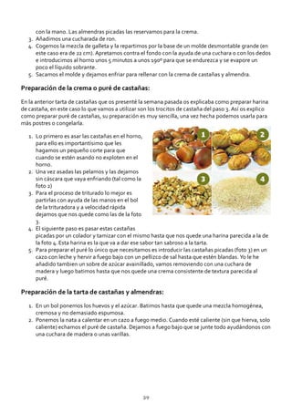 con la mano. Las almendras picadas las reservamos para la crema.
Añadimos una cucharada de ron.3.
Cogemos la mezcla de galleta y la repartimos por la base de un molde desmontable grande (en
este caso era de 22 cm). Apretamos contra el fondo con la ayuda de una cuchara o con los dedos
e introducimos al horno unos 5 minutos a unos 190º para que se endurezca y se evapore un
poco el líquido sobrante.
4.
Sacamos el molde y dejamos enfriar para rellenar con la crema de castañas y almendra.5.
Preparación de la crema o puré de castañas:
En la anterior tarta de castañas que os presenté la semana pasada os explicaba como preparar harina
de castaña, en este caso lo que vamos a utilizar son los trocitos de castaña del paso 3. Así os explico
como preparar puré de castañas, su preparación es muy sencilla, una vez hecha podemos usarla para
más postres o congelarla.
Lo primero es asar las castañas en el horno,
para ello es importantísimo que les
hagamos un pequeño corte para que
cuando se estén asando no exploten en el
horno.
1.
Una vez asadas las pelamos y las dejamos
sin cáscara que vaya enfriando (tal como la
foto 2)
2.
Para el proceso de triturado lo mejor es
partirlas con ayuda de las manos en el bol
de la trituradora y a velocidad rápida
dejamos que nos quede como las de la foto
3.
3.
El siguiente paso es pasar estas castañas
picadas por un colador y tamizar con el mismo hasta que nos quede una harina parecida a la de
la foto 4. Esta harina es la que va a dar ese sabor tan sabroso a la tarta.
4.
Para preparar el puré lo único que necesitamos es introducir las castañas picadas (foto 3) en un
cazo con leche y hervir a fuego bajo con un pellizco de sal hasta que estén blandas. Yo le he
añadido tambien un sobre de azúcar avainillado, vamos removiendo con una cuchara de
madera y luego batimos hasta que nos quede una crema consistente de textura parecida al
puré.
5.
Preparación de la tarta de castañas y almendras:
En un bol ponemos los huevos y el azúcar. Batimos hasta que quede una mezcla homogénea,
cremosa y no demasiado espumosa.
1.
Ponemos la nata a calentar en un cazo a fuego medio. Cuando esté caliente (sin que hierva, solo
caliente) echamos el puré de castaña. Dejamos a fuego bajo que se junte todo ayudándonos con
una cuchara de madera o unas varillas.
2.
39
 