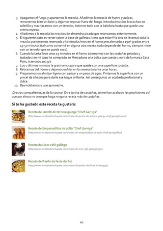 Apagamos el fuego y apartamos la mezcla. Añadimos la mezcla de huevo y azúcar,
removemos bien sin batir y dejamos reposar fuera del fuego. Introducimos los bizcochos de
soletilla y machacamos con un tenedor, batimos todo con la batidora hasta que quede una
crema espesa.
3.
Añadimos a la mezcla los trocitos de almendra picada que reservamos anteriormente.4.
El siguiente paso es verter sobre la base de galletas (tiene que estar fría sino se levanta) toda la
mezcla que tenemos reservada y la introducimos en el horno precalentado a 190º grados entre
45‐50 minutos (tal como comenté en alguna otra receta, todo depende del horno, siempre mirar
con un tenedor que se quede seco).
5.
Cuando la tarta lleve unos 15 minutos en el horno adornamos con las castañas peladas y
tostadas (en mi caso he comprado en Mercadona una bolsa que cuesta 1 euro de la marca Casa
Pons, trae unos 100 gr).
6.
Los 5 últimos minutos la gratinamos para que quede con una superﬁcie tostada.7.
Retiramos del horno y dejamos enfriar en la nevera durante unas horas.8.
Preparamos un almibar ligero con azúcar y un poco de agua. Pintamos la superﬁcie con un
pincel de silicona para darle ese toque brillante. Así conseguiras un acabado profesional y
dulce.
9.
Desmoldamos y que aproveche.10.
¡Gracias compañeiros/as de la cocina! Otra tartita de castañas, se me han acabado las provisiones así
que por ahora no creo que haga ninguna receta más de castañas.
Si te ha gustado esta receta te gustará:
Receta de Jarrete de ternera galega “Chef Garriga”
(http://www.recetasderechupete.com/receta‐de‐jarrete‐de‐ternera‐galega‐chef‐garriga/1000/)
Receta de Empanadillas de pollo “Chef Garriga”
(http://www.recetasderechupete.com/receta‐de‐empanadillas‐de‐pollo‐chef‐garriga/887/)
Receta de Licor café gallego
(http://www.recetasderechupete.com/receta‐de‐licor‐cafe‐gallego/597/)
Receta de Paella da festa do Boi
(http://www.recetasderechupete.com/receta‐de‐paella‐da‐festa‐do‐boi/579/)
40
 