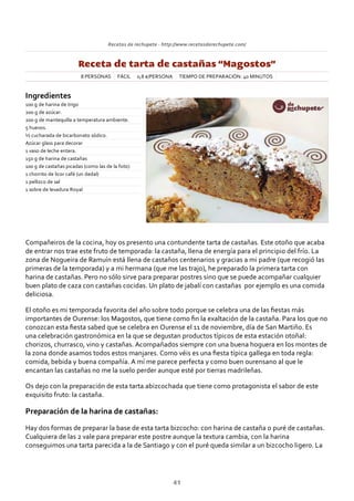 Recetas de rechupete ‐ http://www.recetasderechupete.com/
Receta de tarta de castañas “Magostos”
8 PERSONAS FÁCIL 0,8 €/PERSONA TIEMPO DE PREPARACIÓN: 40 MINUTOS
Ingredientes
100 g de harina de trigo
200 g de azúcar.
200 g de mantequilla a temperatura ambiente.
5 huevos.
½ cucharada de bicarbonato sódico.
Azúcar glass para decorar
1 vaso de leche entera.
150 g de harina de castañas
100 g de castañas picadas (como las de la foto)
1 chorrito de licor café (un dedal)
1 pellizco de sal
1 sobre de levadura Royal
Compañeiros de la cocina, hoy os presento una contundente tarta de castañas. Este otoño que acaba
de entrar nos trae este fruto de temporada: la castaña, llena de energía para el principio del frío. La
zona de Nogueira de Ramuín está llena de castaños centenarios y gracias a mi padre (que recogió las
primeras de la temporada) y a mi hermana (que me las trajo), he preparado la primera tarta con
harina de castañas. Pero no sólo sirve para preparar postres sino que se puede acompañar cualquier
buen plato de caza con castañas cocidas. Un plato de jabalí con castañas por ejemplo es una comida
deliciosa.
El otoño es mi temporada favorita del año sobre todo porque se celebra una de las ﬁestas más
importantes de Ourense: los Magostos, que tiene como ﬁn la exaltación de la castaña. Para los que no
conozcan esta ﬁesta sabed que se celebra en Ourense el 11 de noviembre, día de San Martiño. Es
una celebración gastronómica en la que se degustan productos típicos de esta estación otoñal:
chorizos, churrasco, vino y castañas. Acompañados siempre con una buena hoguera en los montes de
la zona donde asamos todos estos manjares. Como véis es una ﬁesta típica gallega en toda regla:
comida, bebida y buena compañía. A mí me parece perfecta y como buen ourensano al que le
encantan las castañas no me la suelo perder aunque esté por tierras madrileñas.
Os dejo con la preparación de esta tarta abizcochada que tiene como protagonista el sabor de este
exquisito fruto: la castaña.
Preparación de la harina de castañas:
Hay dos formas de preparar la base de esta tarta bizcocho: con harina de castaña o puré de castañas.
Cualquiera de las 2 vale para preparar este postre aunque la textura cambia, con la harina
conseguimos una tarta parecida a la de Santiago y con el puré queda similar a un bizcocho ligero. La
41
 