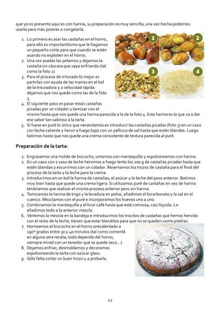 que yo os presento aquí es con harina, su preparación es muy sencilla, una vez hecha podemos
usarla para más postres o congelarla.
Lo primero es asar las castañas en el horno,
para ello es importantísimo que le hagamos
un pequeño corte para que cuando se estén
asando no exploten en el horno.
1.
Una vez asadas las pelamos y dejamos la
castaña sin cáscara que vaya enfriando (tal
como la foto 2)
2.
Para el proceso de triturado lo mejor es
partirlas con ayuda de las manos en el bol
de la trituradora y a velocidad rápida
dejamos que nos quede como las de la foto
3.
3.
El siguiente paso es pasar estas castañas
picadas por un colador y tamizar con el
mismo hasta que nos quede una harina parecida a la de la foto 4. Esta harina es la que va a dar
ese sabor tan sabroso a la tarta.
4.
Si fuese en puré lo único que necesitamos es introducir las castañas picadas (foto 3) en un cazo
con leche caliente y hervir a fuego bajo con un pellizco de sal hasta que estén blandas. Luego
batimos hasta que nos quede una crema consistente de textura parecida al puré.
5.
Preparación de la tarta:
Engrasamos una molde de bizcocho, untamos con mantequilla y espolvoreamos con harina.1.
En un cazo con 1 vaso de leche hervimos a fuego lento los 100 g de castañas picadas hasta que
estén blandas y escurrimos con un colador. Reservamos los trozos de castaña para el ﬁnal del
proceso de la tarta y la leche para la crema.
2.
Introducimos en un bol la harina de castañas, el azúcar y la leche del paso anterior. Batimos
muy bien hasta que quede una crema ligera. Si utilizamos puré de castañas en vez de harina
tendríamos que realizar el mismo proceso anterior pero sin harina.
3.
Tamizamos la harina de trigo y la levadura en polvo, añadimos el bicarbonato y la sal en el
cuenco. Mezclamos con el puré e incorporamos los huevos uno a uno.
4.
Combinamos la mantequilla y el licor café hasta que esté cremosa, casi líquida. Lo
añadimos todo a la anterior mezcla.
5.
Vertemos la mezcla en la bandeja e introducimos los trocitos de castañas que hemos hervido
con el resto de la leche, tienen que estar blanditos para que no se queden como piedras.
6.
Horneamos el bizcocho en el horno precalentado a
190º grados entre 30 y 40 minutos (tal como comenté
en alguna otra receta, todo depende del horno,
siempre mirad con un tenedor que se quede seco…).
7.
Dejamos enfriar, desmoldamos y decoramos
espolvoreando la tarta con azúcar glass.
8.
Sólo falta cortar un buen trozo y a probarla.9.
42
 