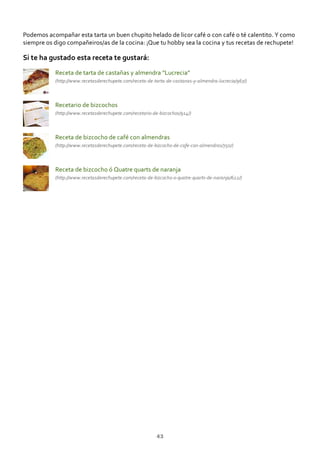 Podemos acompañar esta tarta un buen chupito helado de licor café o con café o té calentito. Y como
siempre os digo compañeiros/as de la cocina: ¡Que tu hobby sea la cocina y tus recetas de rechupete!
Si te ha gustado esta receta te gustará:
Receta de tarta de castañas y almendra “Lucrecia”
(http://www.recetasderechupete.com/receta‐de‐tarta‐de‐castanas‐y‐almendra‐lucrecia/967/)
Recetario de bizcochos
(http://www.recetasderechupete.com/recetario‐de‐bizcochos/914/)
Receta de bizcocho de café con almendras
(http://www.recetasderechupete.com/receta‐de‐bizcocho‐de‐cafe‐con‐almendras/750/)
Receta de bizcocho ó Quatre quarts de naranja
(http://www.recetasderechupete.com/receta‐de‐bizcocho‐o‐quatre‐quarts‐de‐naranja/622/)
43
 