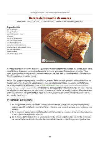 Recetas de rechupete ‐ http://www.recetasderechupete.com/
Receta de bizcocho de nueces
8 PERSONAS DIFICULTAD FÁCIL 0,4 EURO/PERSONA TIEMPO DE PREPARACIÓN: 55 MINUTOS
Ingredientes
350 gs de harina
200 gs de azúcar
1 sobre de levadura Royal
2 huevos
250 ml de leche entera
100 g de nueces enteras
1 cucharada de canela
1/2 cucharada de cafe soluble
2 cucharadas de azúcar para la costra
100 g de mantequilla
1 pellizco de sal
La ralladura de un limón
Hoy os presento un bizcocho de nueces que merendaba muchas tardes cuando era enano, es un bollo
muy fácil que lleva unos 10 minutos el preparar la crema y otros 45 de cocción en el horno. Y que
decir que lo podéis acompañar de una buena taza de café o té, y en la sobremesa con cualquier licor
bien fresquito que tengáis a mano.
Es tan fácil que podéis prepararlo con niños/as, era una de las recetas que tenía en los obradoiros en
los campamentos de verano. Los obradoiros más solicitados eran los de repostería con la famosa
tarta de galleta o postres con soja. Decía Gustavo Martín Garzo (http://www.clubcultura.com/clubliteratura
/clubescritores/garzo/art_secreto_cuentos.html) en “El secreto de los cuentos”: “Que la lectura y los libros pasen a
ser algo tan natural y gozoso para los niños como ver a su madre haciendo bizcocho”. Me parece una
gran cita, debemos y digo DEBEMOS hacer bizcochos, dejarnos de tanta bollería industrial y de vez
en cuando, hacer uno…
Preparación del bizcocho:
En bol grande batimos los huevos con el azúcar hasta que quede con una pequeña espuma y
cuando ya estén así añadiremos la leche (en este caso sólo tenía desnatada pero mejor que sea
entera).
1.
En el siguiente paso mezclamos la levadura con la harina y la echamos al bol anterior, volvemos
a batir. Dejamos reposar 10 minutos.
2.
En el mismo bol introducimos la rayadura de medio limón, un pellizco de sal, media cucharada
de Nescafé y la mantequilla líquida. Batimos todo hasta que no queden grumos. Igual de fácil
3.
44
 