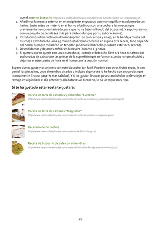 que el anterior bizcocho (http://www.recetasderechupete.com/receta‐de‐bizcocho‐bicolor‐con‐chocolate/135/) .
Añadimos la mezcla anterior en un recipiente engrasado con mantequilla y espolvoreado con
harina. Justo antes de meterlo en el horno añadimos con una cuchara las nueces (que
previamente hemos enharinado, para que no se bajen al fondo del bizcocho). Y espolvoreamos
con un poquito de canela (es más para darle color que por su sabor o aroma).
4.
Introducimos el bizcocho en el horno (opción de calor arriba y abajo, en la bandeja media del
mismo) a 170º durante unos 45 minutos (tal como comenté en alguna otra receta, todo depende
del horno, siempre mirad con un tenedor, pinchad el bizcocho y cuando esté seco, retirad).
5.
Desmoldamos y dejamos enfriar en la nevera durante 2‐3 horas.6.
Si queréis que os quede con una costra dulce, cuando el bizcocho lleve 1/2 hora echamos dos
cucharadas de azúcar por las grietas de la superﬁcie (que se forman cuando rompe al subir) y
dejamos el otro cuarto de hora en el horno con la cocción normal.
7.
Espero que os guste y os animéis con este bizcocho tan fácil. Puede ir con otros frutos secos, le van
genial los pistachos, unas almendras picadas o incluso alguna vez lo he hecho con anacardos (que
normalmente los uso para recetas saladas). Y si os gustan las uvas pasas también las podéis dejar en
remojo en algún licor el día anterior y añadidselas al bizcocho, le da un toque muy rico.
Si te ha gustado esta receta te gustará:
Receta de tarta de castañas y almendra “Lucrecia”
(http://www.recetasderechupete.com/receta‐de‐tarta‐de‐castanas‐y‐almendra‐lucrecia/967/)
Receta de tarta de castañas “Magostos”
(http://www.recetasderechupete.com/receta‐de‐tarta‐de‐castanas‐magostos/900/)
Recetario de bizcochos
(http://www.recetasderechupete.com/recetario‐de‐bizcochos/914/)
Receta de bizcocho de café con almendras
(http://www.recetasderechupete.com/receta‐de‐bizcocho‐de‐cafe‐con‐almendras/750/)
45
 