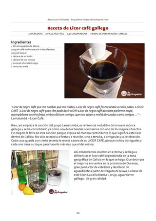 Recetas de rechupete ‐ http://www.recetasderechupete.com/
Receta de Licor café gallego
10 PERSONAS DIFICULTAD FÁCIL 1,3 EURO/PERSONA TIEMPO DE PREPARACIÓN: 6 MESES
Ingredientes
1 litro de aguardiente blanca
150 g de café molido mezcla o descafeinado
500 g de azúcar
1 cáscara de un limón
1 cáscara de una naranja
3 onzas de chocolate negro
1 rama de canela
“Licor do negro café que me tumbas que me matas, Licor do negro café fasme andar a catro patas. LICOR
CAFÉ ¡Licor do negro café quén che pode decir NON! Licor do negro café deixame poñerme en pé,
acompáñame a unha festa, emborráchate comigo, que nos atope a mañá abrazados como amigos …” –
Lamatumbá – Licor Café.
Bien, así empieza la canción del grupo Lamatumbá, es referencia ineludible de la nueva música
gallega y se ha consolidado ya como una de las bandas ourensanas con uno de los mejores directos.
He elegido la letra de esta canción porque explica de manera contundente lo que signiﬁca este licor
dentro de Galicia. No sólo se asocia a ﬁesta y a reunión, sino a tertulia, a amigos/as y a celebración.
Cada casa guarda con cierto secreto la receta casera de su LICOR CAFÉ, porque no hay dos iguales y
cada uno tiene su toque para hacerlo más rico que el del vecino.
Así encontramos eruditos en el tema y se llega a
diferenciar el licor café dependiendo de la zona
geográﬁca de Galicia en la que se haga. Que decir que
el mejor se encuentra en la provincia de Ourense,
gran productor de este licor y destilado de
aguardiente a partir del vagazo de la uva. La base de
este licor: La caña blanca u orujo, aguardiente
gallego, de gran calidad.
46
 