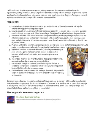 La fórmula más simple no es nada secreta, sino que se trata de una composición a base de
aguardiente, café y de azúcar. Exige un período de maduración y ﬁltrado. Pero yo os presento aquí la
que llevo haciendo desde hace años y que creo que esta muy buena (eso dicen…). Aunque os contaré
algunas variaciones para que probéis otras recetas conocidas.
Preparación:
Introducimos el aguardiente en un tarro (yo utilizo uno de 3 l de aceitunas que me regalo
Nacho) o bol (que luego se pueda tapar) .
1.
En una cazuela preparamos un almíbar con agua (100 ml) y el azúcar. No es necesario que esté
mucho tiempo, con que se le dé un hervor llega. Se deja enfriar y lo añadimos al aguardiente.
2.
Molemos el café o si no tenéis molinillo compráis el café que más os guste ya molido (Luci en
Allariz me dejo probar un licor café hecho con café descafeinado, estaba muy bueno y no se
nota nada la diferencia, la cuestión es que un chute de café a muchos no les deja ni dormir y así
lo puedes tomar).
3.
Pelamos un limón y una naranja (es importante que no vaya con la parte blanca pues amarga, lo
mejor es que los pelemos lo más ﬁno posible) y los añadimos con el café al aguardiente.
4.
Metemos también la rama de la canela (a mi me gusta ese toque
pero a mucha gente no le convence, así que es opcional) y
también añadimos el chocolate, le da un sabor y un aroma
riquísimo.
5.
Tapamos y dejamos así durante unos 10 días aproximadamente,
removiéndolo a diario para que se mezcle bien.
6.
Pasado este tiempo lo colamos poniendo un paño ﬁno en el
colador o compráis un colador de tela (yo tengo uno sólo para el
licor café). Filtradlo al menos dos veces.
7.
Embotellamos y dejamos reposar en lugar donde no haga mucho
calor. Yo os recomiendo dejar pasar un año entre su elaboración y
su consumo.
8.
Consejos varios: Cuando vayáis a hacer licor café que sean por lo menos 3‐5 litros, al embotellar son
unas 7 botellas porque parte del alcohol se evapora. También se le puede echar el zumo de la naranja,
le da un punto afrutado. Y por último lo mejor es beberlo bien frío, en mi casa siempre tengo una
pequeña botella de 1/2 l de licor café en el congelador.
Si te ha gustado esta receta te gustará:
Receta da Queimada Gallega
(http://www.recetasderechupete.com/receta‐da‐queimada‐gallega/762/)
47
 