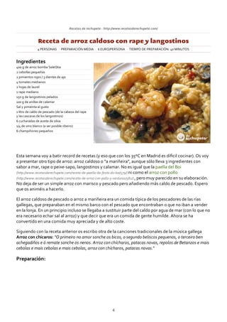 Recetas de rechupete ‐ http://www.recetasderechupete.com/
Receta de arroz caldoso con rape y langostinos
4 PERSONAS PREPARACIÓN MEDIA 6 EURO/PERSONA TIEMPO DE PREPARACIÓN: 40 MINUTOS
Ingredientes
400 g de arroz bomba SeleQtia
2 cebollas pequeñas
2 pimientos rojos / 3 dientes de ajo
4 tomates medianos
2 hojas de laurel
1 rape mediano
150 g de langostinos pelados
100 g de anillas de calamar
Sal y pimienta al gusto
1 litro de caldo de pescado (de la cabeza del rape
y las cascaras de los langostinos)
6 cucharadas de aceite de oliva
1/4 de vino blanco (a ser posible ribeiro)
6 champiñones pequeños
Esta semana voy a batir record de recetas (y eso que con los 35ºC en Madrid es díﬁcil cocinar). Os voy
a presentar otro tipo de arroz: arroz caldoso o “a mariñeira”, aunque sólo lleva 3 ingredientes con
sabor a mar, rape o peixe‐sapo, langostinos y calamar. No es igual que la paella del Boi
(http://www.recetasderechupete.com/receta‐de‐paella‐da‐festa‐do‐boi/579/) ni como el arroz con pollo
(http://www.recetasderechupete.com/receta‐de‐arroz‐con‐pollo‐y‐verduras/581/) , pero muy parecido en su elaboración.
No deja de ser un simple arroz con marisco y pescado pero añadiendo más caldo de pescado. Espero
que os animéis a hacerlo.
El arroz caldoso de pescado o arroz a mariñeira era un comida típica de los pescadores de las rías
gallegas, que preparaban en el mismo barco con el pescado que encontraban o que no iban a vender
en la lonja. En un principio incluso se llegaba a sustituir parte del caldo por agua de mar (con lo que no
era necesario echar sal al arroz) y que decir que era un comida de gente humilde. Ahora se ha
convertido en una comida muy apreciada y de alto coste.
Siguiendo con la receta anterior os escribo otra de la canciones tradicionales de la música gallega
Arroz con chícaros: “O primeiro no amor sonche os bicos, o segundo beliscos pequenos, o terceiro ben
achegadiños e ó remate sonche os nenos. Arroz con chícharos, patacas novas, repolos de Betanzos e mais
cebolas e mais cebolas e mais cebolas, arroz con chícharos, patacas novas.”
Preparación:
4
 