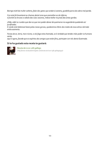 Barriga inútil da muller solteira, falar dos gatos que andan á xaneira, guedella porca da cabra mal parida.
Con este fol levantarei as chamas deste lume que asemellan as do Inferno,
e fuxirán as bruxas a cabalo das súas vasoiras, índose bañar na praia das areas gordas.
¡Oíde, oíde! os ruxidos que dan as que non poden deixar de queimarse no augardente quedando así
puriﬁcadas.
E cando este beberaxe baixe polas nosas gorxas, quedaremos libres dos males da nosa alma e de todo
embruxamento.
Forzas do ar, terra, mar e lume, a vós fago esta chamada, se é verdade que tendes máis poder ca humana
xente,
aquí e agora, facede que os espíritos dos amigos que están fóra, participen con nós desta Queimada.
Si te ha gustado esta receta te gustará:
Receta de Licor café gallego
(http://www.recetasderechupete.com/receta‐de‐licor‐cafe‐gallego/597/)
50
 
