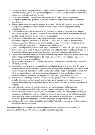 Pelamos los dientes de ajo y picamos lo mejor posible. Reservamos. Picamos las cebollas y los
pimientos rojos muy ﬁnos para que se deshagan en la cocción. Es importante que no se note su
textura pero sí el sabor que le da al arroz.
1.
Lavamos muy bien los champiñones, secamos y troceamos en cuartos. Reservamos.2.
Escaldamos los tomates, quitamos la piel y los troceamos en pequeños trozos. Reservamos
para después.
3.
Añadimos el aceite a la cazuela. Cuando el aceite esté caliente sofreímos las verduras y los
champiñones, este proceso lleva unos 10 minutos a fuego fuerte, siempre removiendo
cuidadosamente.
4.
Echamos el tomate muy troceado, tenemos que hacerlo cuando la verdura anterior ya está
pochada para que no se queme. Añadimos el vino blanco y removemos lentamente hasta que
reduzca, aún así tiene que quedar como una salsa espesa.
5.
Cortamos los calamares trozos iguales. Quitamos la piel al rape (si tenéis buen rollo con el/la
pescadero/a, le podéis decir que os lo prepare, la cabeza para el caldo y el lomo en trozos
medianos. Aquí tenía a Fon, que fue quien me regaló el rape y lo limpia de miedo). Lavamos
y pelamos bien los langostinos y reservamos con todo lo demás.
6.
En otra cazuela ponemos a hervir los restos de langostinos y la cabeza del rape con las hojas de
laurel para hacer un caldo de pescado y marisco. Este caldo es fundamental para el arroz pues le
va a dar todo el sabor y aroma al arroz. Son unos 20 minutos de cocción a fuego lento.
7.
En una sartén pasamos los trozos de rape (solo sellarlos para que no pierdan mucha sustancia) y
reservamos para el ﬁnal de la cocción del arroz. Los langostinos y los trozos de rape son lo
último que se echa al arroz caldoso.
8.
Agregamos los calamares a la cazuela y los pasamos con la verdura durante unos 5 minutos a
temperatura media.
9.
Introducimos el arroz y removemos todo con suavidad para que se impregne bien del guiso y
absorba el sabor. Dejamos durante 5 minutos más a fuego medio. Para el tema del arroz bomba
en un arroz caldoso las medidas exactas son 3 partes y media de caldo por cada 1 de arroz. Aún
así, si vemos que el arroz está un poco duro pero la cazuela se está quedando sin líquido
suﬁciente, le vamos añadiendo poco a poco más agua hasta que quede en su punto.
10.
Una vez que el arroz haya absorbido todo el sabor del guiso añadimos el caldo de pescado a la
cazuela. Subimos la temperatura al máximo hasta que empiece a hervir y acto seguido lo
bajamos a la mitad y que se haga poco a poco (este proceso dura unos 15 minutos para el arroz
caldoso).
11.
En los últimos 5 minutos de cocción añadimos los trozos de rape y los langostinos.12.
Rectiﬁcamos la cantidad de líquido con agua y vamos probando el arroz. Cada arroz es un
mundo y el arroz bomba es especial, esta variedad se diferencia del resto por ser un grano que
no se rompe en la cocción sino que se abomba, llegando a aumentar su tamaño hasta 3 veces,
con un efecto acordeón que le permite quedar suelto y entero. Además tiene la propiedad de
ser el arroz que mejor absorbe los sabores y aromas de los ingredientes del caldo.
13.
Apartamos del fuego y dejamos reposar 10 minutos. Y ya está, os aseguro que si lo hacéis algún
día volveréis a repetir la receta.
14.
Y sobre todo servid con un buen vino blanco bien fresquito. Os recomiendo un Reboreda, un
Granbazán o Martín Codax. No váis a tener problema, éxito asegurado.
5
 