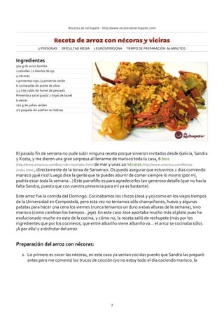 Recetas de rechupete ‐ http://www.recetasderechupete.com/
Receta de arroz con nécoras y vieiras
5 PERSONAS DIFICULTAD MEDIA 3 EUROS/PERSONA TIEMPO DE PREPARACIÓN: 60 MINUTOS
Ingredientes
500 g de arroz bomba
1 cebollas / 2 dientes de ajo
4 nécoras
1 pimientos rojo / 1 pimiento verde
6 cucharadas de aceite de oliva
1,5 l de caldo de fumet de pescado
Pimienta y sal al gusto/ 2 hojas de laurel
6 vieiras
100 g de judias verdes
1/2 paquete de azafrán en hebras
El pasado ﬁn de semana no pude subir ninguna receta porque vinieron invitados desde Galicia, Sandra
y Kosta, y me dieron una gran sorpresa al llenarme de marisco toda la casa, 6 bois
(http://www.amarisco.com/Buey+de+mar/index.html) de mar y unas 20 nécoras (http://www.amarisco.com/Necora
/index.html) , directamente de la lonxa de Sanxenxo. Os puedo asegurar que estuvimos 2 días comiendo
marisco ¡qué rico! Luego dice la gente que te puedes aburrir de comer siempre lo mismo (por mí,
podría estar toda la semana…) Este parraﬁllo es para agradecerles tan generoso detalle (que no hacía
falta Sandra, puesto que con vuestra presencia para mí ya es bastante).
Este arroz fue la comida del Domingo. Cocinabamos los chicos (José y yo) como en los viejos tiempos
de la Universidad en Compostela, pero esta vez no teníamos sólo champiñones, huevo y algunas
patatas para hacer una cena los viernes (nunca teniamos un duro a esas alturas de la semana), sino
marisco (como cambian los tiempos…jeje). En este caso José aportaba mucho más al plato pues ha
evolucionado mucho en esto de la cocina, y cómo no, la receta salió de rechupete (más por los
ingredientes que por los cocineros, que entre albariño viene albariño va… el arroz se cocinaba sólo).
¡A por ella! y a disfrutar del arroz.
Preparación del arroz con nécoras:
Lo primero es cocer las nécoras, en este caso ya venían cocidas puesto que Sandra las preparó
antes pero me comentó los trucos de cocción (yo no estoy todo el día cociendo marisco, la
1.
7
 