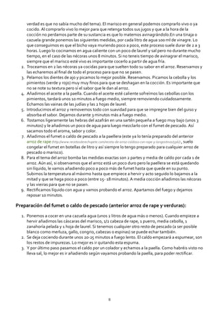 verdad es que no sabía mucho del tema). El marisco en general podemos comprarlo vivo o ya
cocido. Al comprarlo vivo lo mejor para que retenga todos sus jugos y que a la hora de la
cocción no perdamos parte de su sustancia es que lo matemos avinagrándolo.En una tinaja o
cazuela grande ponemos las siguientes medidas, por cada litro de agua 100 ml de vinagre. Lo
que conseguimos es que el bicho vaya muriendo poco a poco, este proceso suele durar de 2 a 3
horas. Luego lo cocinamos en agua caliente con un poco de laurel y sal pero no durante mucho
tiempo, en el caso de las nécoras unos 8 minutos. Si no teneis tiempo de avinagrar el marisco,
siempre que el marisco esté vivo es importante cocerlo a partir de agua fría.
Troceamos en 2 las nécoras ya cocidas para que suelten todo su sabor en el arroz. Reservamos y
las echaremos al ﬁnal de todo el proceso para que no se pasen.
2.
Pelamos los dientes de ajo y picamos lo mejor posible. Reservamos. Picamos la cebolla y los
pimientos (verde y rojo) muy muy ﬁnos para que se deshagan en la cocción. Es importante que
no se note su textura pero sí el sabor que le dan al arroz.
3.
Añadimos el aceite a la paella. Cuando el aceite esté caliente sofreímos las cebollas con los
pimientos, tardará unos 10 minutos a fuego medio, siempre removiendo cuidadosamente.
Echamos las vainas de las judías y las 2 hojas de laurel.
4.
Introducimos el arroz y removemos todo con suavidad para que se impregne bien del guiso y
absorba el sabor. Dejamos durante 3 minutos más a fuego medio.
5.
Tostamos ligeramente las hebras del azafrán en una sartén pequeña a fuego muy bajo (unos 3
minutos) y le añadimos un poco de agua para luego mezclarlo con el fumet de pescado. Así
sacamos todo el aroma, sabor y color.
6.
Añadimos el fumet o caldo de pescado a la paellera (este ya lo tenía preparado del anterior
arroz de rape (http://www.recetasderechupete.com/receta‐de‐arroz‐caldoso‐con‐rape‐y‐langostinos/596/) , suelo
congelar el fumet en botellas de litro y así siempre lo tengo preparado para cualquier arroz de
pescado o marisco).
7.
Para el tema del arroz bomba las medidas exactas son 2 partes y media de caldo por cada 1 de
arroz. Aún así, si observamos que el arroz está un poco duro pero la paellera se está quedando
sin líquido, le vamos añadiendo poco a poco más de fumet hasta que quede en su punto.
Subimos la temperatura al máximo hasta que empiece a hervir y acto seguido lo bajamos a la
mitad y que se haga poco a poco (entre 15‐ 18 minutos). A media cocción añadimos las nécoras
y las vieiras para que no se pasen.
8.
Rectiﬁcamos líquido con agua y vamos probando el arroz. Apartamos del fuego y dejamos
reposar 10 minutos.
9.
Preparación del fumet o caldo de pescado (anterior arroz de rape y verduras):
Ponemos a cocer en una cazuela agua (unos 2 litros de agua más o menos). Cuando empieze a
hervir añadimos las cáscaras del marisco, 1/2 cabeza de rape, 1 puerro, media cebolla, 1
zanahoría pelada y 1 hoja de laurel. Si tenemos cualquier otro resto de pescado (a ser posible
blanco como merluza, gallo, congrio, cabezas o espinas) se puede echar también.
1.
Se deja cociendo durante unos 20‐25 minutos a fuego lento. El caldo empezará a espumear, son
los restos de impurezas. Lo mejor es ir quitando esta espuma.
2.
Y por último paso pasamos el caldo por un colador y echamos a la paella. Como habréis visto no
lleva sal, lo mejor es ir añadiendo según vayamos probando la paella, para poder rectiﬁcar.
3.
8
 