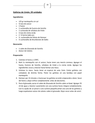 10
Galletas de Limón, 20 unidades
Ingredientes
 125 gr mantequilla sin sal
 ¾ taza de azúcar
 1 huevo
 1 cucharadita de Esencia de Vainilla
 1 cucharada de ralladura de limón
 ¼ taza de crema ácida
 2 ¾ harina todo uso
 ¼ cucharadita de Polvos de Hornear
 ¼ cucharadita de Bicarbonato de Sodio
Decoración
 1 sobre de Glaseado de Vainilla
 Azúcar de Colores
Preparación
1. Calentar el horno a 170ºC.
2. Batir la mantequilla con el azúcar, hasta tener una mezcla cremosa. Agregar el
huevo, Esencia de Vainilla, ralladura de limón y la crema ácida. Agregar los
ingredientes secos y mezclar hasta formar una masa.
3. Uslerear la masa hasta tener un espesor de unos 5mm. Cortar galletas con
cortadores de distinta forma. Poner las galletas en una bandeja con papel
mantequilla
4. Hornear por 15 minutos o hasta que las galletas se estén empezando a dorar. Sacar
del horno y dejar enfriar completamente antes de decorarlas.
5. Para el glaseado, vaciar el sobre de Glaseado de Vainilla sobre un bowl. Agregar 35
ml de agua y mezclar suavemente con una cuchara hasta integrar completamente.
Con la ayuda de un pincel o una cuchara pequeña pintar una cara de las galletas y
luego espolvorear azúcar de colores sobre el glaseado. Dejar secar antes de servir.
 