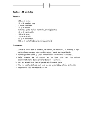 11
Berlines , 08 unidades
Necesitas
 250 gr de harina
 10 gr de levadura seca
 5 yemas de huevo
 10 gr de azúcar
 Relleno a gusto, manjar, membrillo, crema pastelera
 40 gr de mantequilla
 120 cc de agua
 250 cc de aceite
 50 gr de azúcar flor
 500 cc de leche fría (para la crema pastelera)
Preparación
1. Juntar la harina con la levadura, las yemas, la matequilla, el azúcar y el agua.
Amasar hasta que esté todo muy bien unido y quede una masa blanda.
2. Formar pelotitas de 60 gr aprox. (deberían salir alrededor de 8 unidades).
3. Dejar reposar por 10 minutos en un lugar tibio para que crezcan
(aproximadamente deben crecer al doble de su tamaño).
4. Una vez fermentadas, freír las pelotas en abundante aceite.
5. Una vez fríos los berlines, abrir cada uno por un costado y rellenar a elección
6. Espolvorear cada berlín con azúcar flor
 