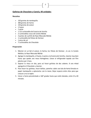 3
Galletas de Chocolate y Canela, 40 unidades
Necesitas
 150 gramos de mantequilla
 300 gramos de harina
 150 gramos de azúcar
 1 huevo
 1 yema
 1 1/2 cucharadita de Esencia de Vainilla
 2 cucharaditas rasas de Canela Molida
 2 puntas de cuchillo de Nuez Moscada Molida
 1 cucharadita de Polvos de Hornear
 1 pizca de sal
 7 cucharaditas de Chocolate
Preparación
1. Mezclar en un bol el azúcar, la harina, los Polvos de Hornear , la sal, la Canela
Molida y la Nuez Moscada Molida
2. Agregar la mantequilla, el huevo, la yema y la Esencia de Vainilla, mezclar muy bien
hasta que quede una masa homogénea. Llevar al refrigerador tapada con film
plástico por 1 hora.
3. Separar la masa en dos, para así hacer galletas de dos sabores. A una mitad
agregarle el Chocolate y mezclar.
4. Para hacer las galletas, hacer bolitas, ponerlas sobre una lata de horno forrada en
papel mantequilla y aplastarlas con la mano. Dejar espacio entre ellas para que
crezcan y no se topen.
5. Llevar a horno precalentado a 160° grados hasta que estén doradas, entre 15 y 20
minutos.
 