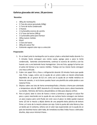 5
Galletas glaseadas del amor, 28 porciones
Necesitas
 180 g de mantequilla
 ½ Taza de azúcar granulada (100g)
 ½ Tarro de leche condensada
 2 Huevos
 1 Cucharadita esencia de vainilla
 2 ¼ Tazas de harina (300 g)
 1 Cucharadita polvo para hornear
 100 g nueces molidas
 Glasé
 1 Clara de huevo
 200 g de azúcar flor
 Colorante vegetal color rojo o a elección
Preparación
1. En un bowl junta la mantequilla con la azúcar y bate a velocidad media durante 3 a
5 minutos hasta conseguir una crema suave, agrega poco a poco la leche
condensada, batiendo constantemente, continua la esencia de vainilla y con los
huevos uno a uno batiendo hasta homogenizar. Una vez lista, agrega la harina con
el polvo de hornear y las nueces molidas. Trabaja con tus manos hasta conseguir
una masa unificada.
2. Cubre con papel film y lleva a refrigeración durante 10 minutos hasta que quede
más firme. Luego, estira con la ayuda de un uslero sobre un mesón enharinado
dejándola de un grosor de 0,5 cm. corta con la ayuda de un molde metálico en
forma de corazón, si no lo tienes puedes hacer una plantilla de cartón piedra o una
material firme.
3. Déjalas sobre una lata de horno enmantequillada y llévalas o horno pre-calentado
a temperatura alta de 180°C durante 8 a 12 minutos hasta cocer y dorar levemente
sus bordes. Retíralas del horno y despréndelas en tibio para dejaras enfriar.
4. Para el glasé, bate la clara de huevo a nieve y comienza a agregar el azúcar flor
poco a poco mezclando con la ayuda de una cuchara hasta conseguir una textura
un poco espesa pero semi-fluida (en este caso el glase no debe quedar espeso)
toma 1/3 de la mezcla y déjala dentro de una pequeña bolsa plástica de textura
firme y el resto de la mezcla colorea con rojo. Corta la punta del color blanco y has
un borde por el contorno, rellena con el color rojo esparciendo con la ayuda de un
palo de brocheta hasta cubrir todo, de inmediato escribes lindas frases o delicados
diseños, deja secar mínimo 6 horas .
 